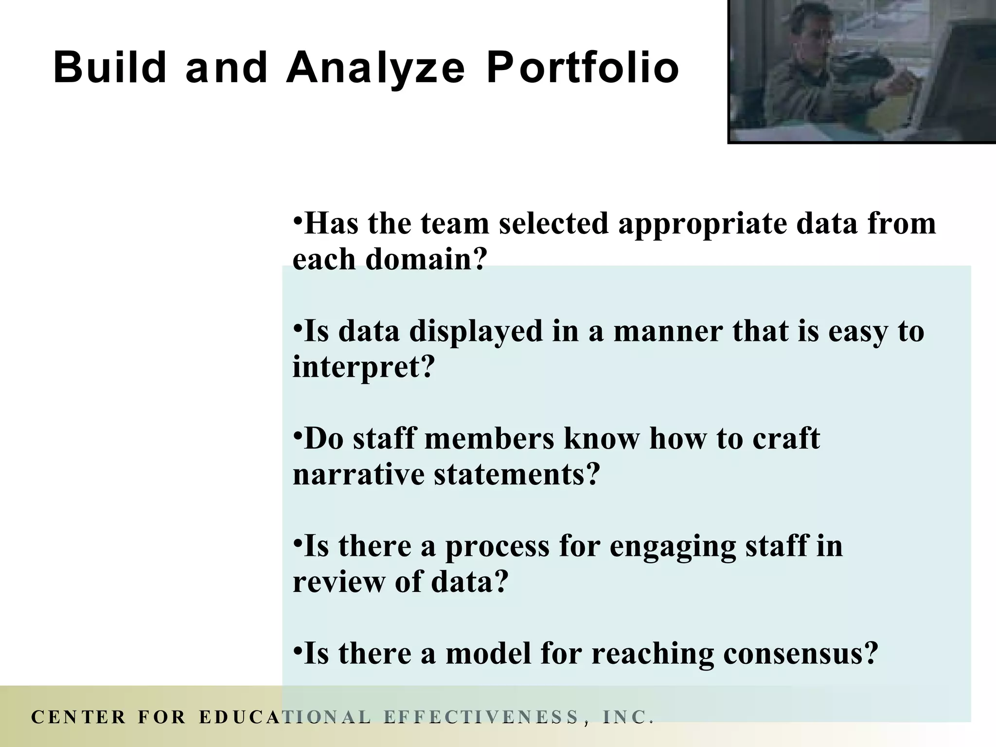 Has the team selected appropriate data from each domain? Is data displayed in a manner that is easy to interpret? Do staff members know how to craft narrative statements? Is there a process for engaging staff in review of data? Is there a model for reaching consensus? Build and Analyze Portfolio 