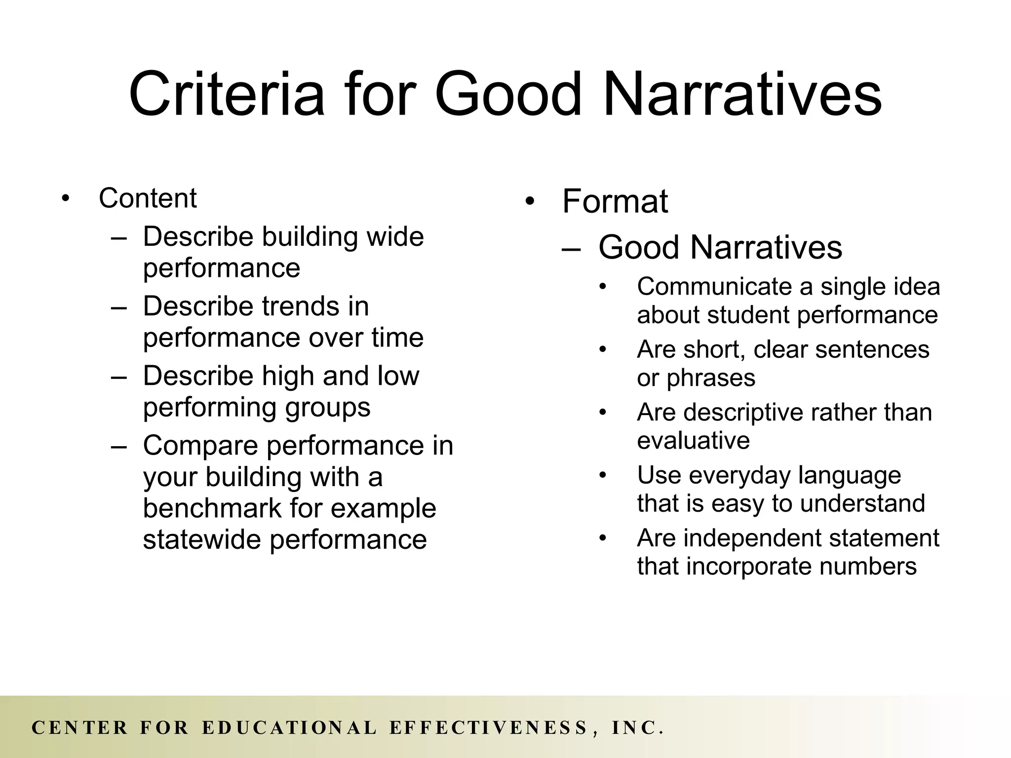 Criteria for Good Narratives Content Describe building wide performance Describe trends in performance over time Describe high and low performing groups Compare performance in your building with a benchmark for example statewide performance Format Good Narratives Communicate a single idea about student performance Are short, clear sentences or phrases Are descriptive rather than evaluative Use everyday language that is easy to understand Are independent statement that incorporate numbers 