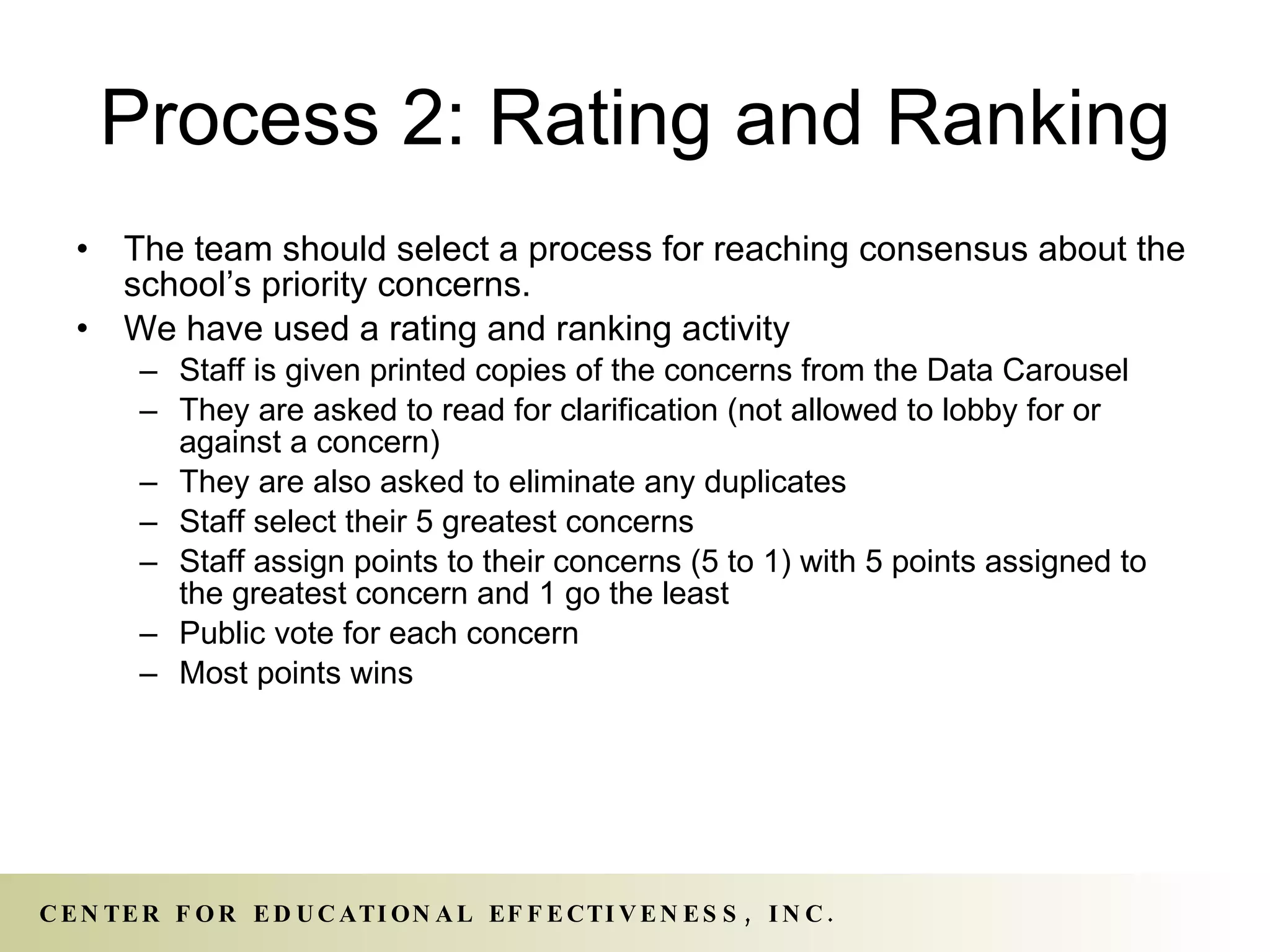 Process 2: Rating and Ranking The team should select a process for reaching consensus about the school’s priority concerns. We have used a rating and ranking activity Staff is given printed copies of the concerns from the Data Carousel They are asked to read for clarification (not allowed to lobby for or against a concern) They are also asked to eliminate any duplicates Staff select their 5 greatest concerns Staff assign points to their concerns (5 to 1) with 5 points assigned to the greatest concern and 1 go the least Public vote for each concern Most points wins 