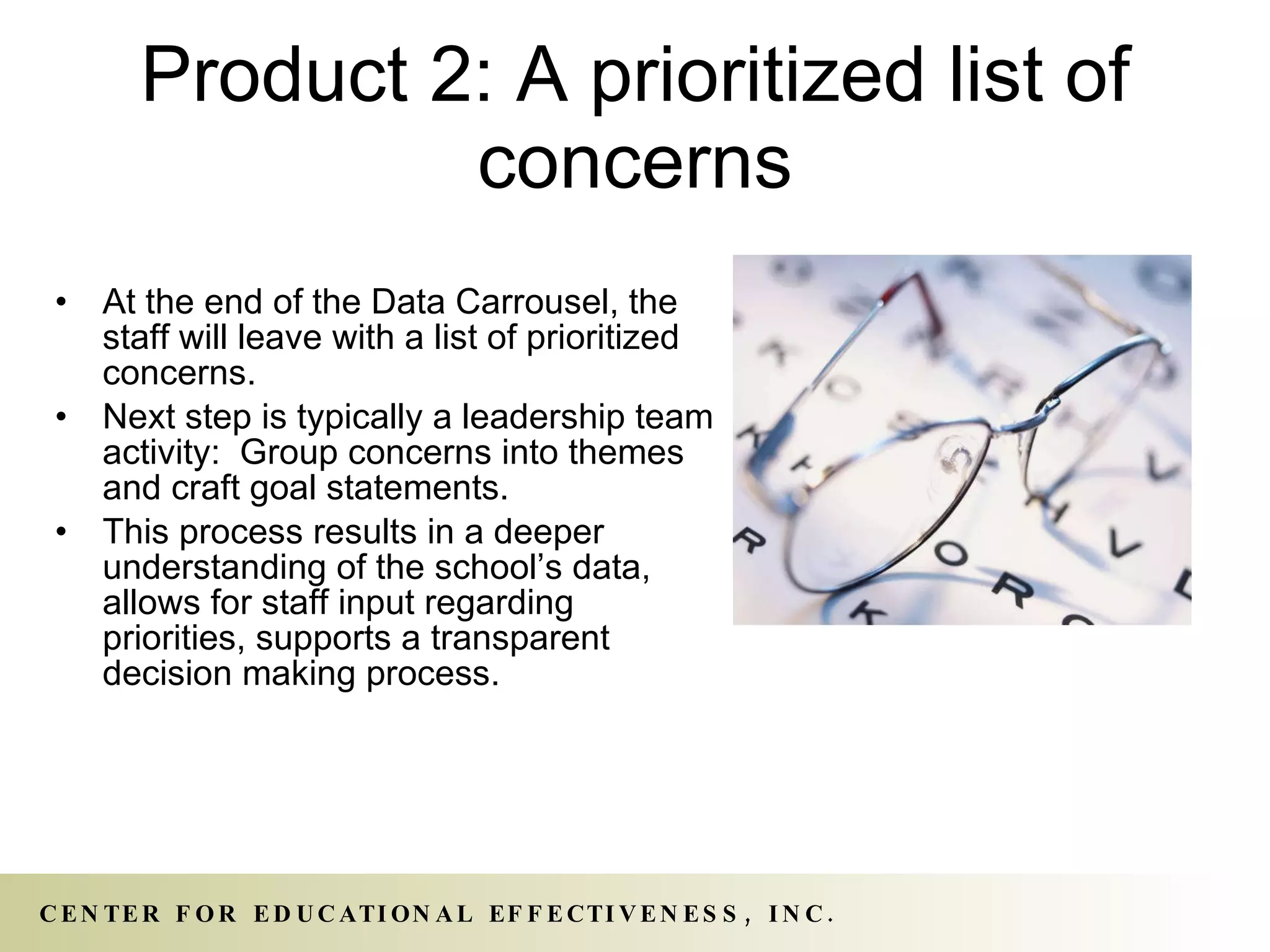 Product 2: A prioritized list of concerns At the end of the Data Carrousel, the staff will leave with a list of prioritized concerns. Next step is typically a leadership team activity:  Group concerns into themes and craft goal statements. This process results in a deeper understanding of the school’s data, allows for staff input regarding priorities, supports a transparent decision making process. 