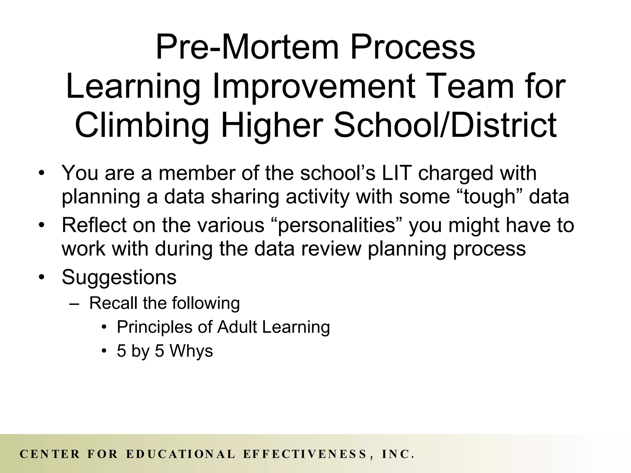 Pre-Mortem Process Learning Improvement Team for Climbing Higher School/District You are a member of the school’s LIT charged with planning a data sharing activity with some “tough” data Reflect on the various “personalities” you might have to work with during the data review planning process Suggestions  Recall the following Principles of Adult Learning 5 by 5 Whys 