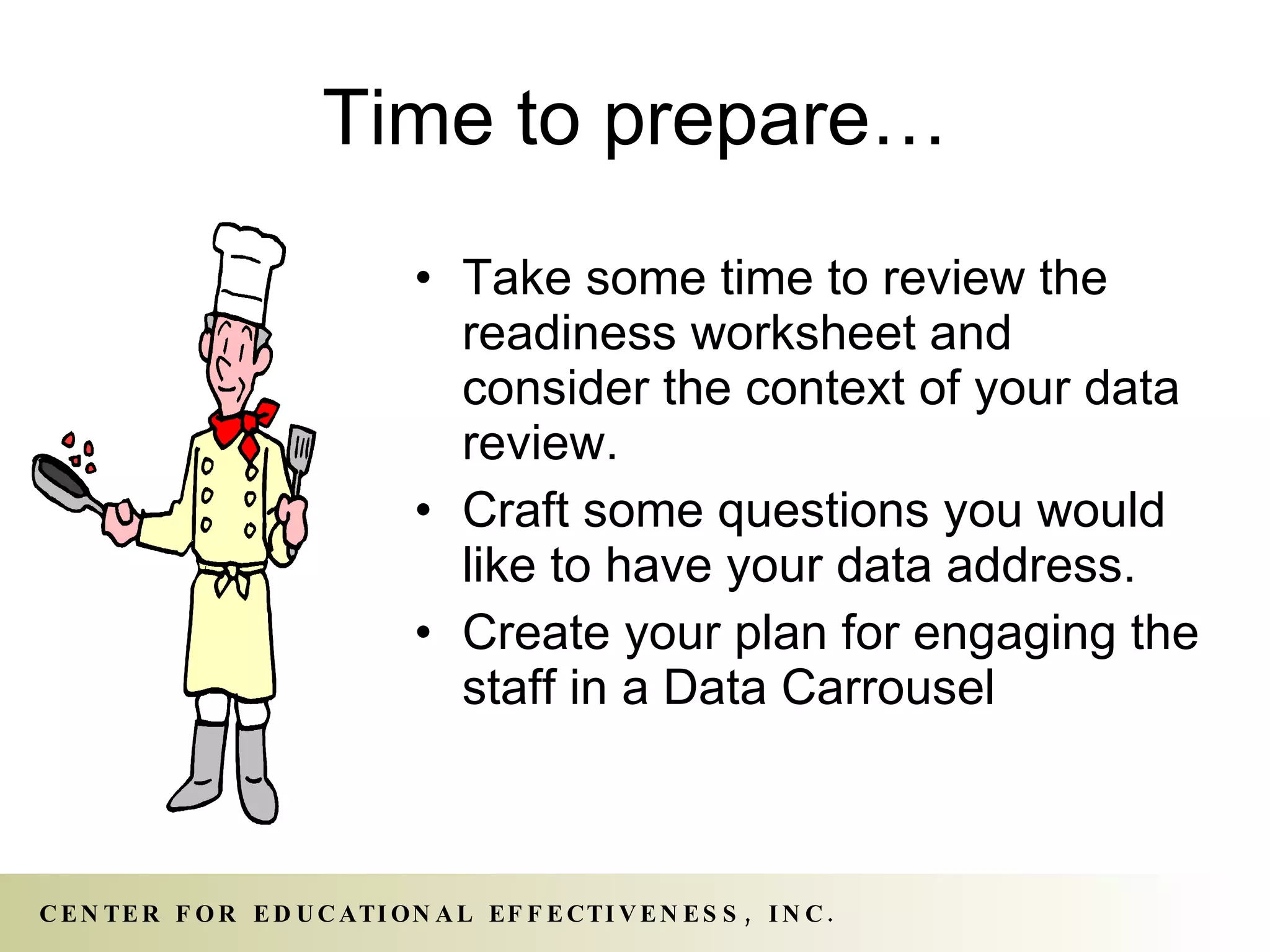 Time to prepare… Take some time to review the readiness worksheet and consider the context of your data review. Craft some questions you would like to have your data address. Create your plan for engaging the staff in a Data Carrousel  
