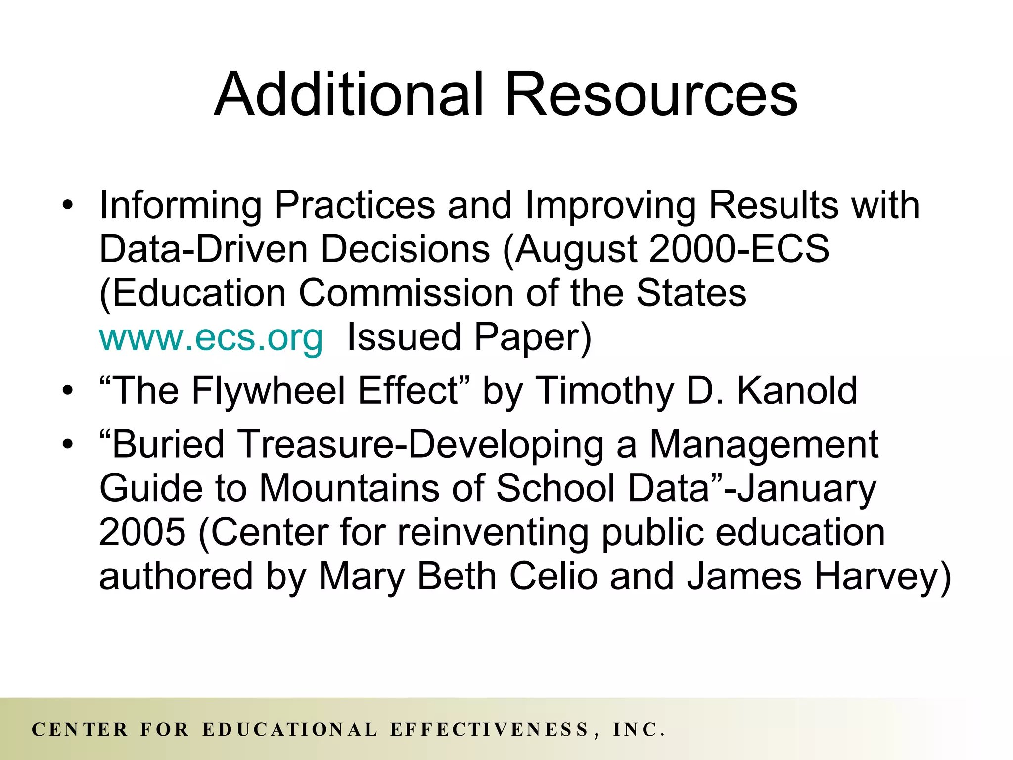Additional Resources Informing Practices and Improving Results with Data-Driven Decisions (August 2000-ECS (Education Commission of the States  www.ecs.org   Issued Paper) “ The Flywheel Effect” by Timothy D. Kanold “ Buried Treasure-Developing a Management Guide to Mountains of School Data”-January 2005 (Center for reinventing public education authored by Mary Beth Celio and James Harvey) 