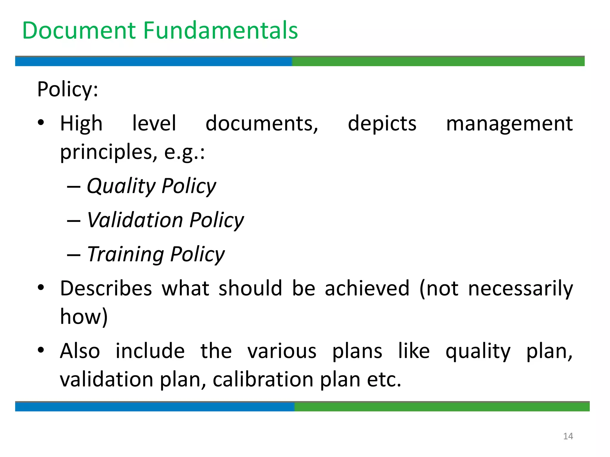 14
Document Fundamentals
Policy:
• High level documents, depicts management
principles, e.g.:
– Quality Policy
– Validation Policy
– Training Policy
• Describes what should be achieved (not necessarily
how)
• Also include the various plans like quality plan,
validation plan, calibration plan etc.
 