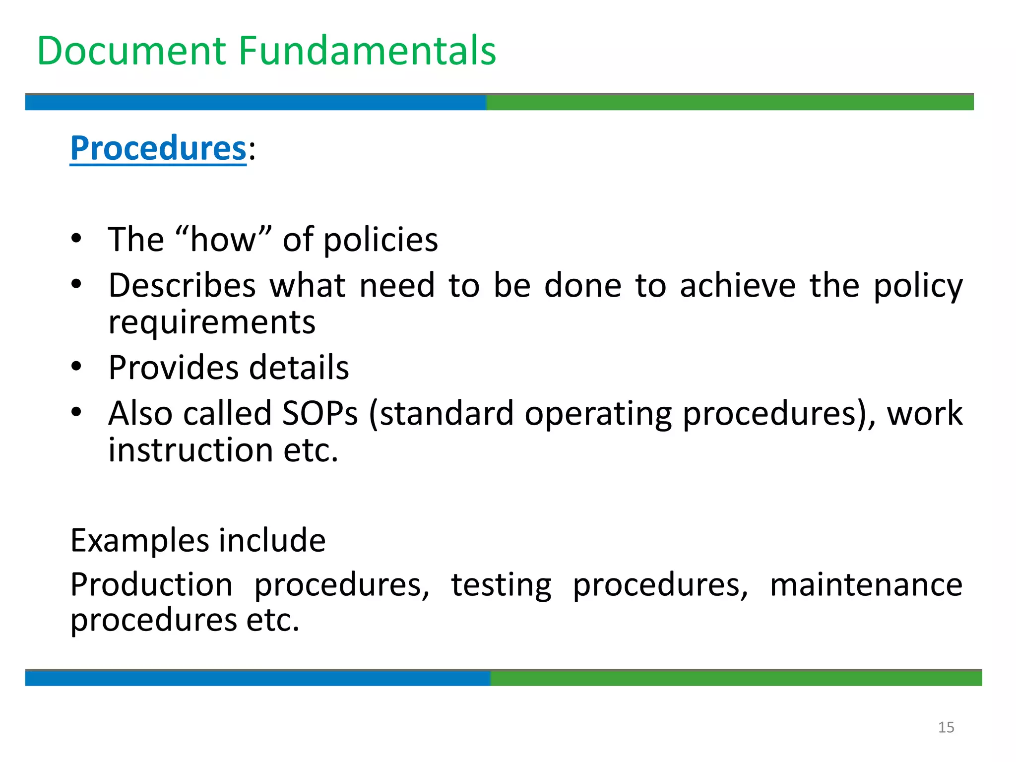 15
Document Fundamentals
Procedures:
• The “how” of policies
• Describes what need to be done to achieve the policy
requirements
• Provides details
• Also called SOPs (standard operating procedures), work
instruction etc.
Examples include
Production procedures, testing procedures, maintenance
procedures etc.
 