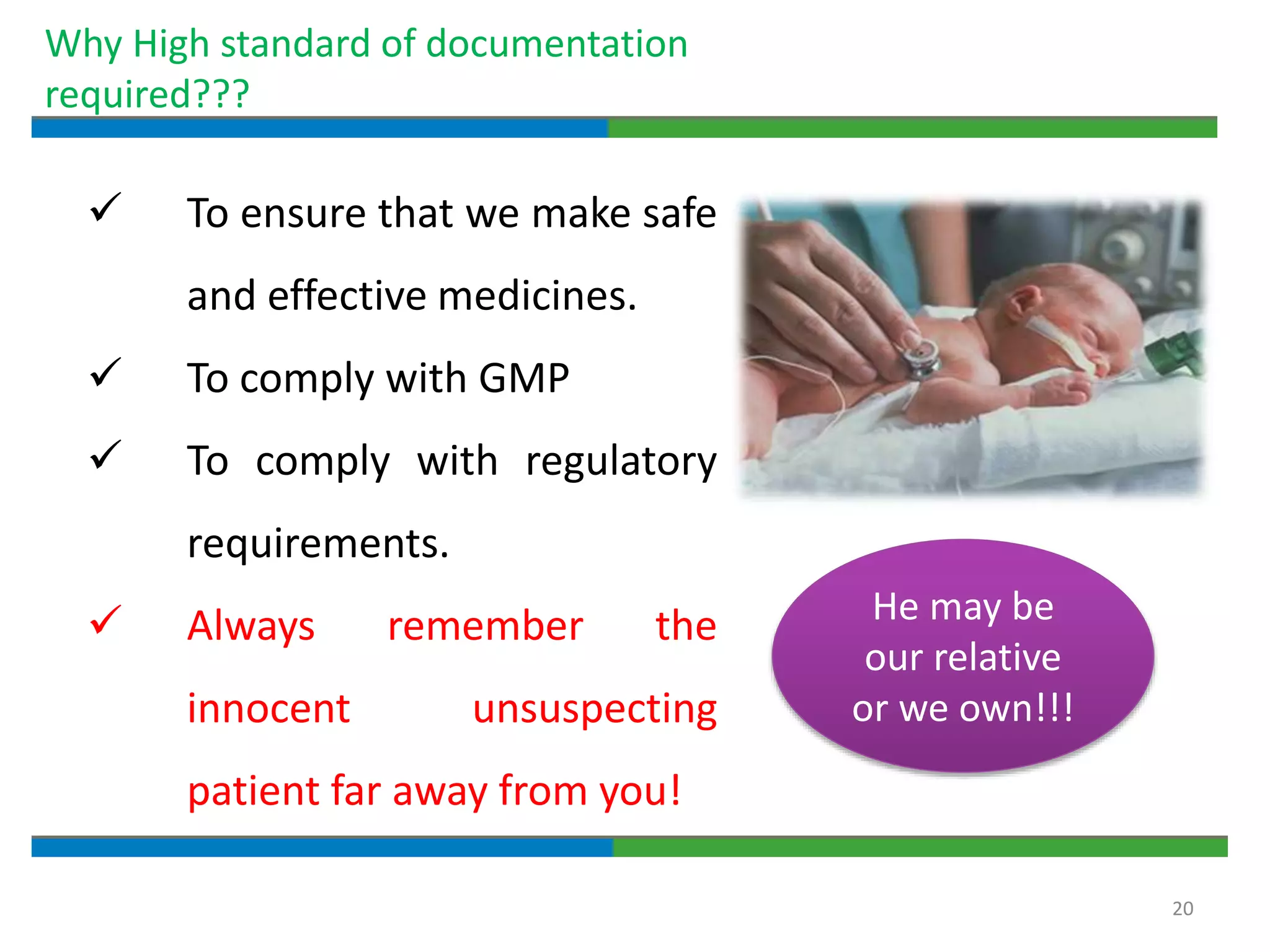 20
Why High standard of documentation
required???
 To ensure that we make safe
and effective medicines.
 To comply with GMP
 To comply with regulatory
requirements.
 Always remember the
innocent unsuspecting
patient far away from you!
He may be
our relative
or we own!!!
 