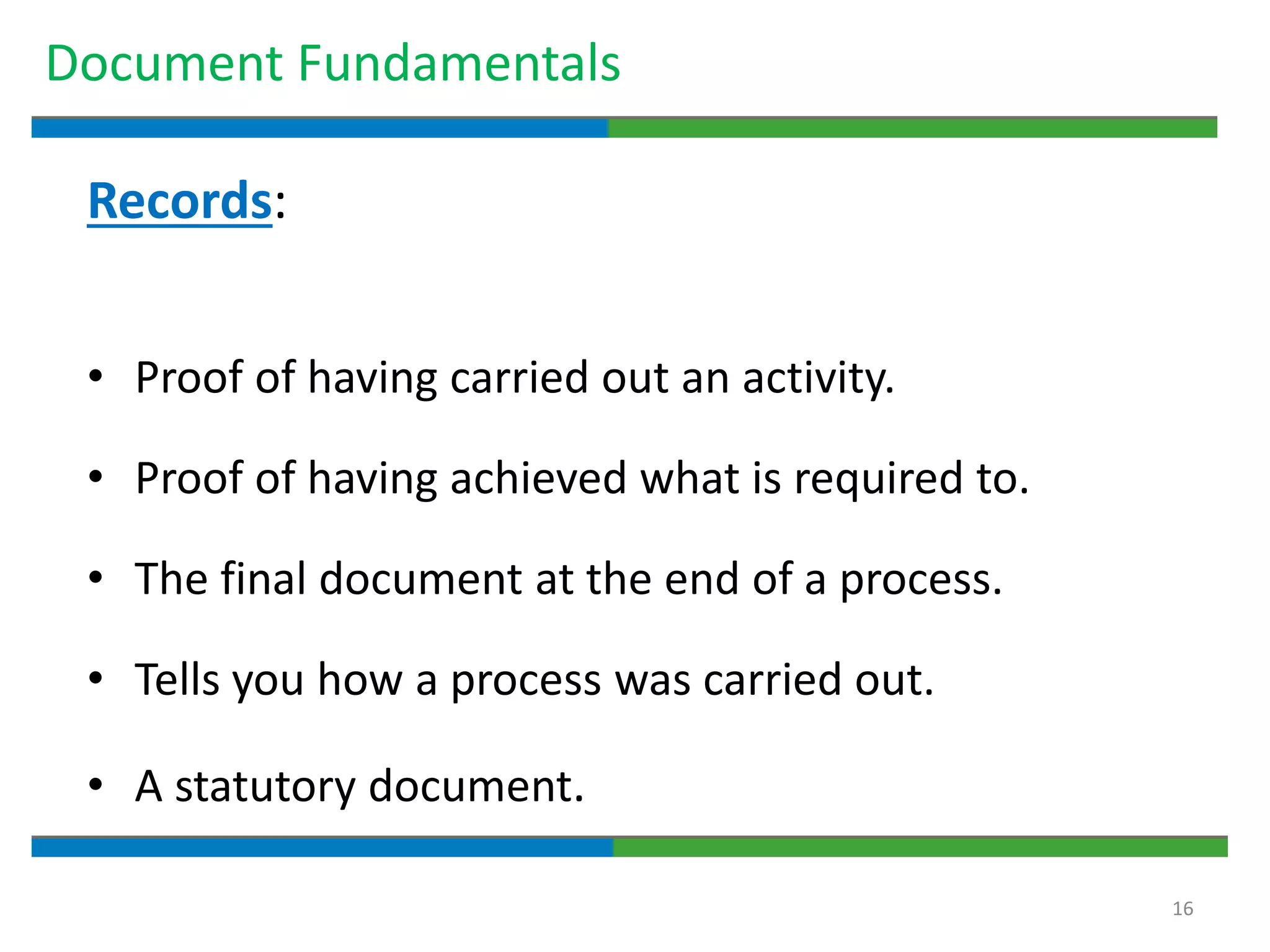 16
Document Fundamentals
Records:
• Proof of having carried out an activity.
• Proof of having achieved what is required to.
• The final document at the end of a process.
• Tells you how a process was carried out.
• A statutory document.
 