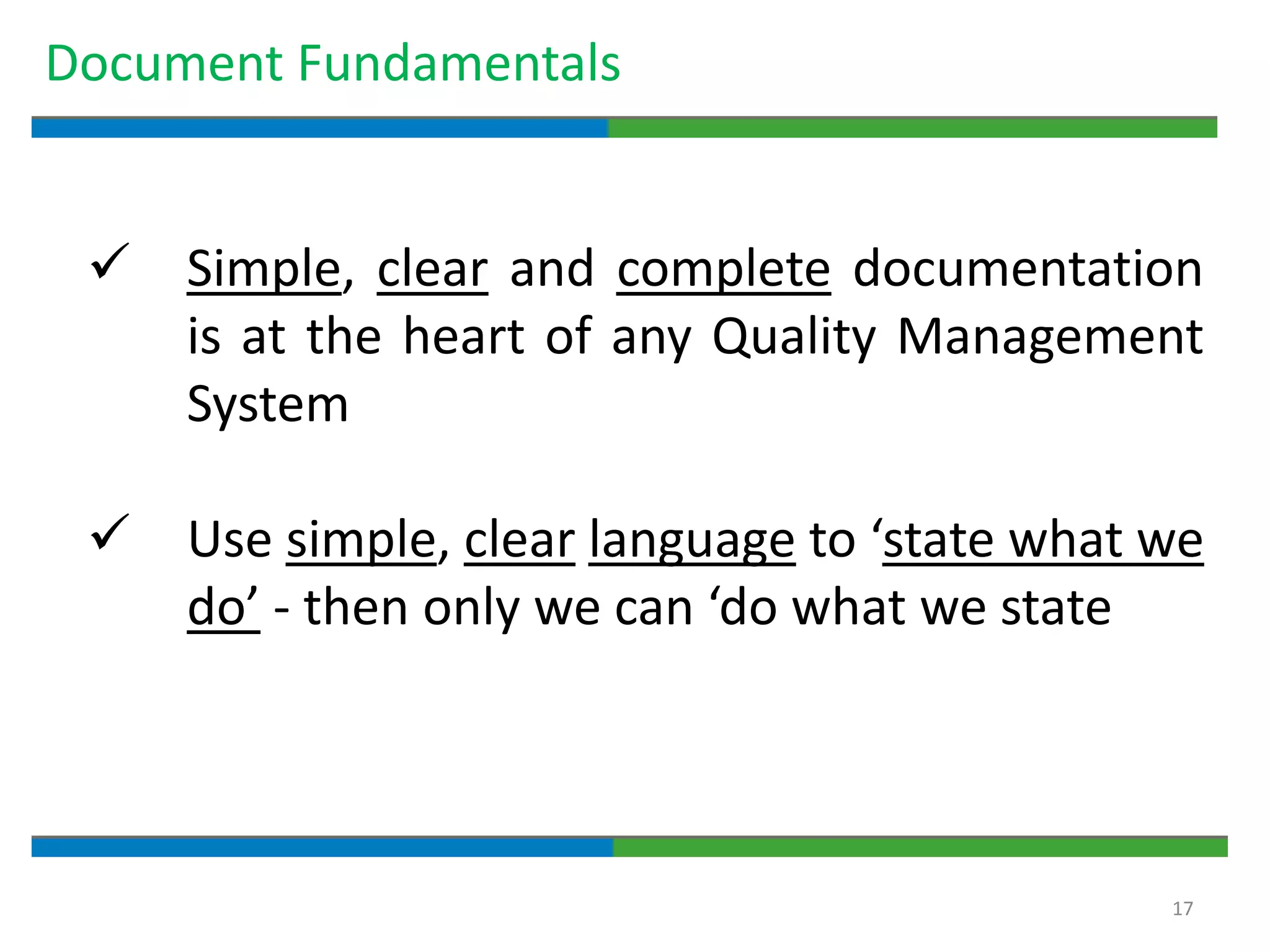 17
Document Fundamentals
 Simple, clear and complete documentation
is at the heart of any Quality Management
System
 Use simple, clear language to ‘state what we
do’ - then only we can ‘do what we state
 