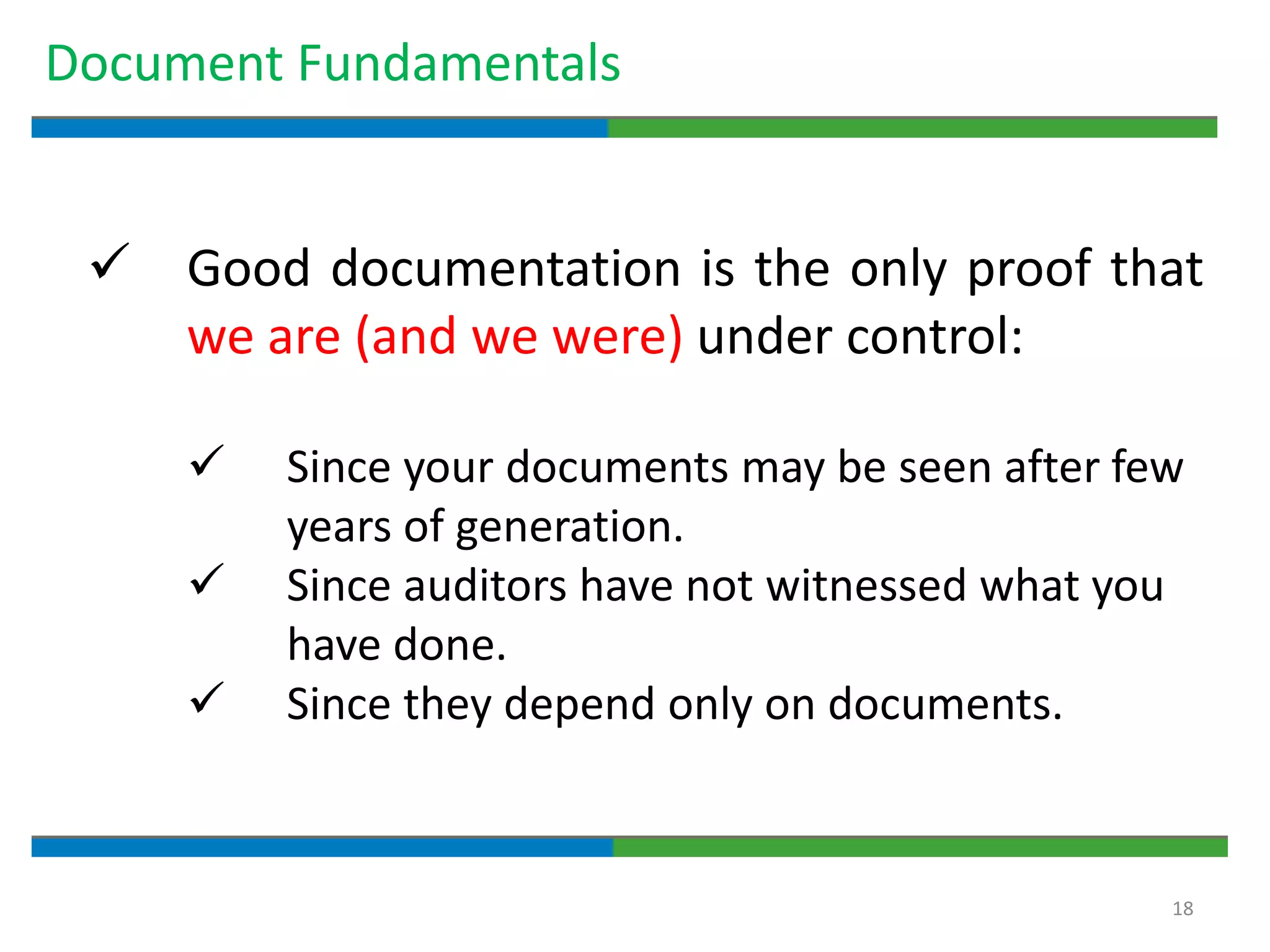 18
Document Fundamentals
 Good documentation is the only proof that
we are (and we were) under control:
 Since your documents may be seen after few
years of generation.
 Since auditors have not witnessed what you
have done.
 Since they depend only on documents.
 
