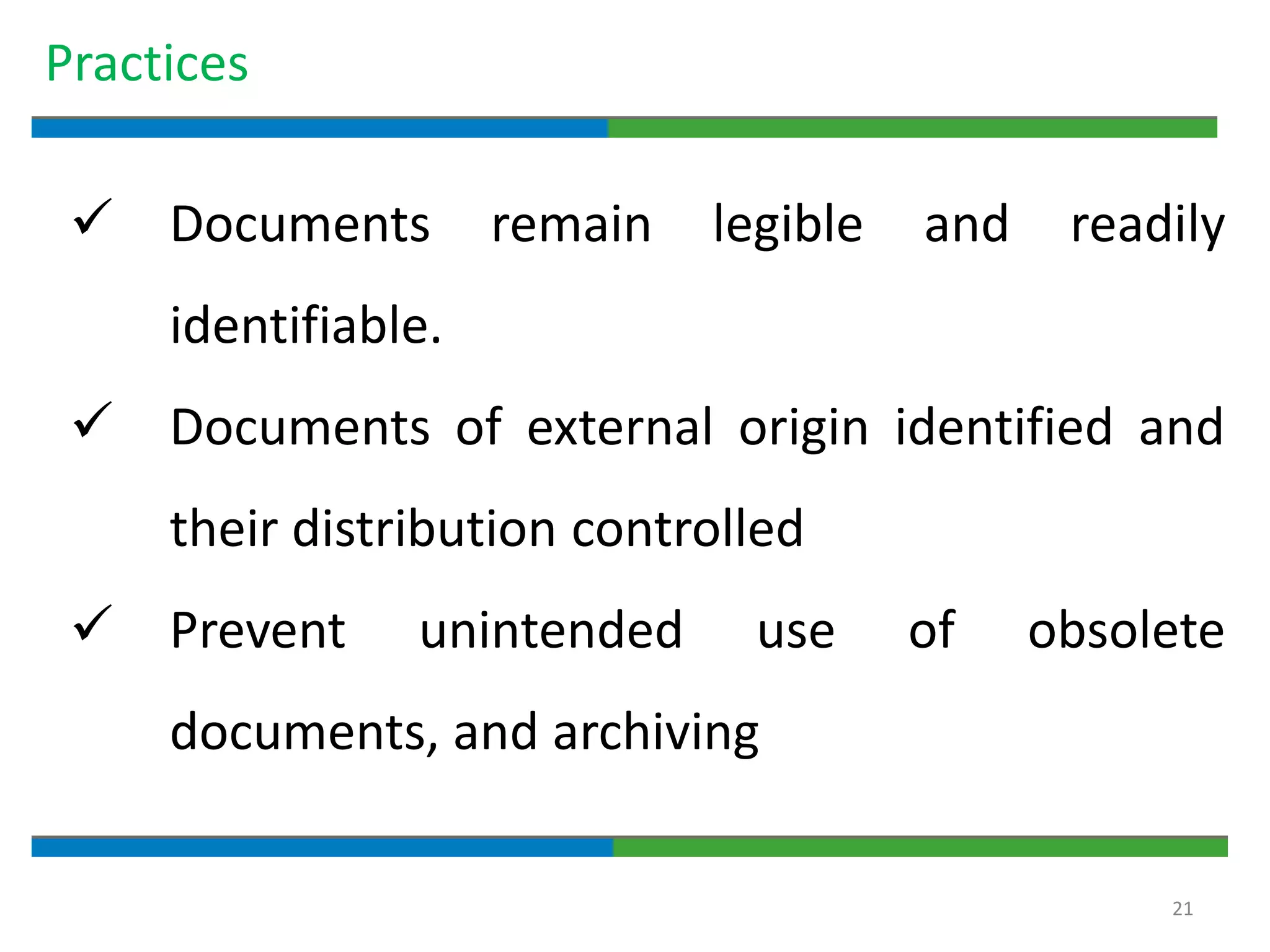 21
Practices
 Documents remain legible and readily
identifiable.
 Documents of external origin identified and
their distribution controlled
 Prevent unintended use of obsolete
documents, and archiving
 