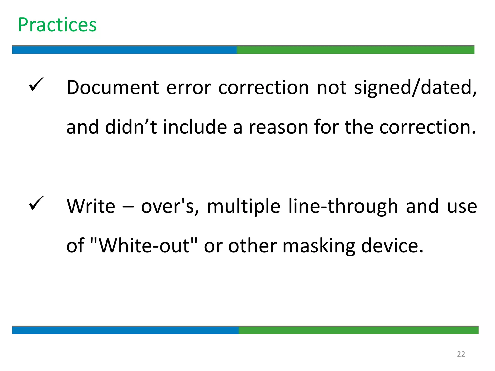 22
Practices
 Document error correction not signed/dated,
and didn’t include a reason for the correction.
 Write – over's, multiple line-through and use
of "White-out" or other masking device.
 