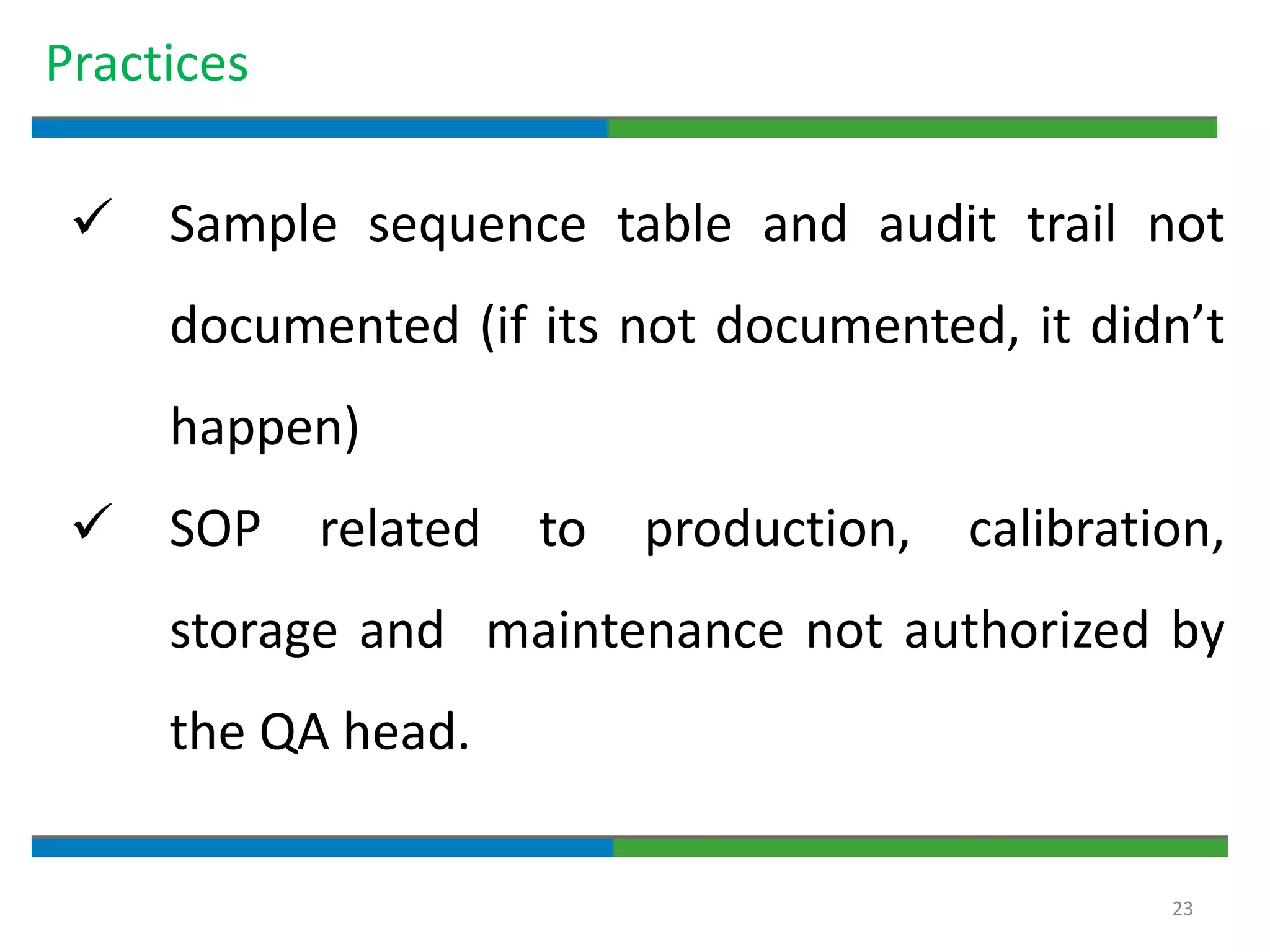 23
Practices
 Sample sequence table and audit trail not
documented (if its not documented, it didn’t
happen)
 SOP related to production, calibration,
storage and maintenance not authorized by
the QA head.
 