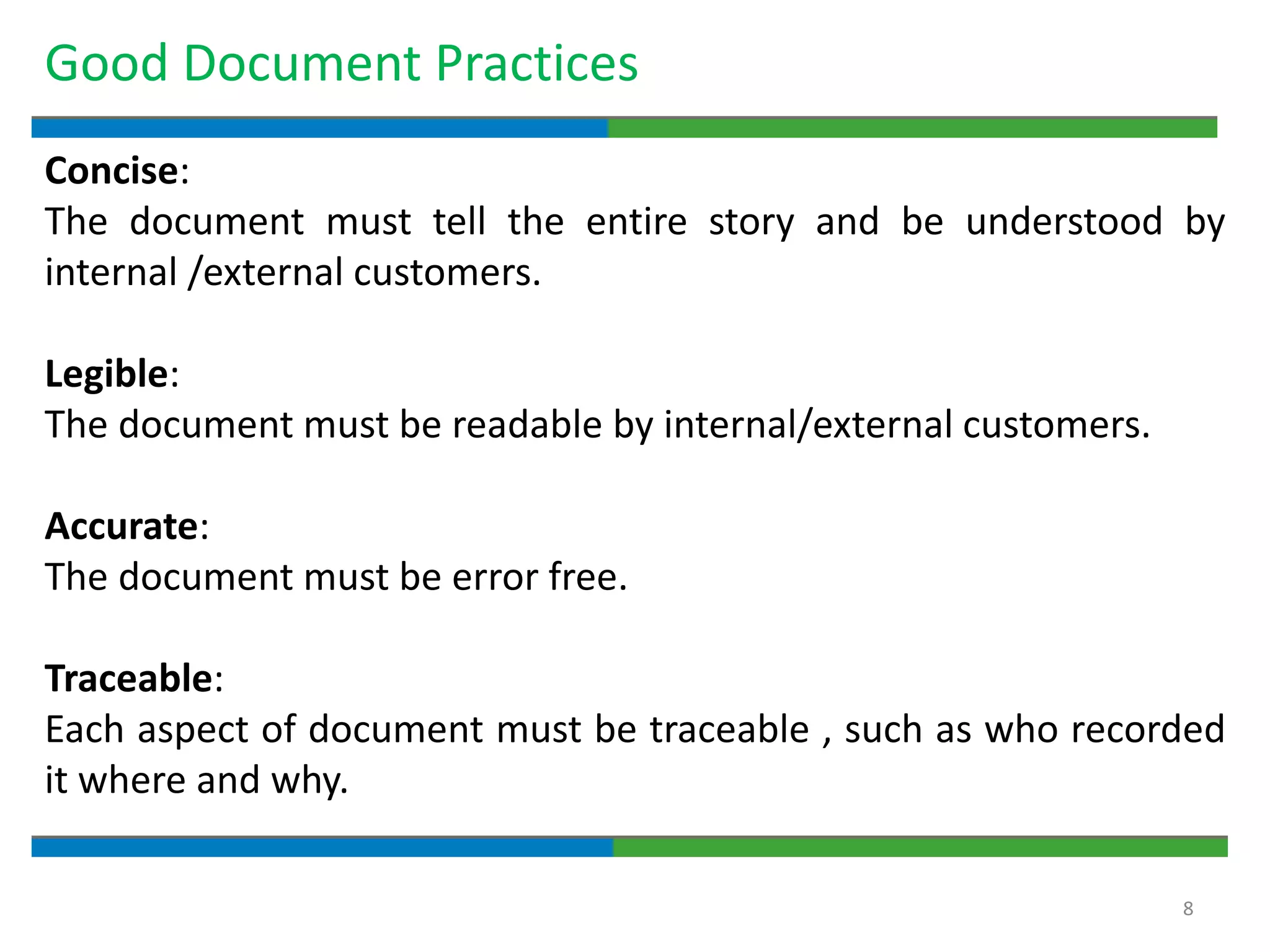 8
Good Document Practices
Concise:
The document must tell the entire story and be understood by
internal /external customers.
Legible:
The document must be readable by internal/external customers.
Accurate:
The document must be error free.
Traceable:
Each aspect of document must be traceable , such as who recorded
it where and why.
 