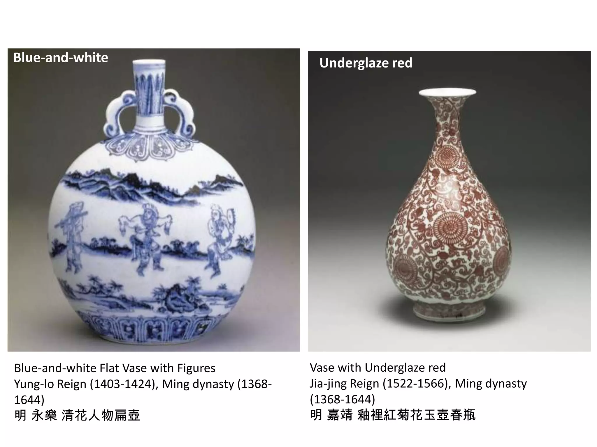 Blue-and-white

Blue-and-white Flat Vase with Figures
Yung-lo Reign (1403-1424), Ming dynasty (13681644)
明 永樂 清花人物扁壺

Underglaze red

Vase with Underglaze red
Jia-jing Reign (1522-1566), Ming dynasty
(1368-1644)
明 嘉靖 釉裡紅菊花玉壺春瓶

 