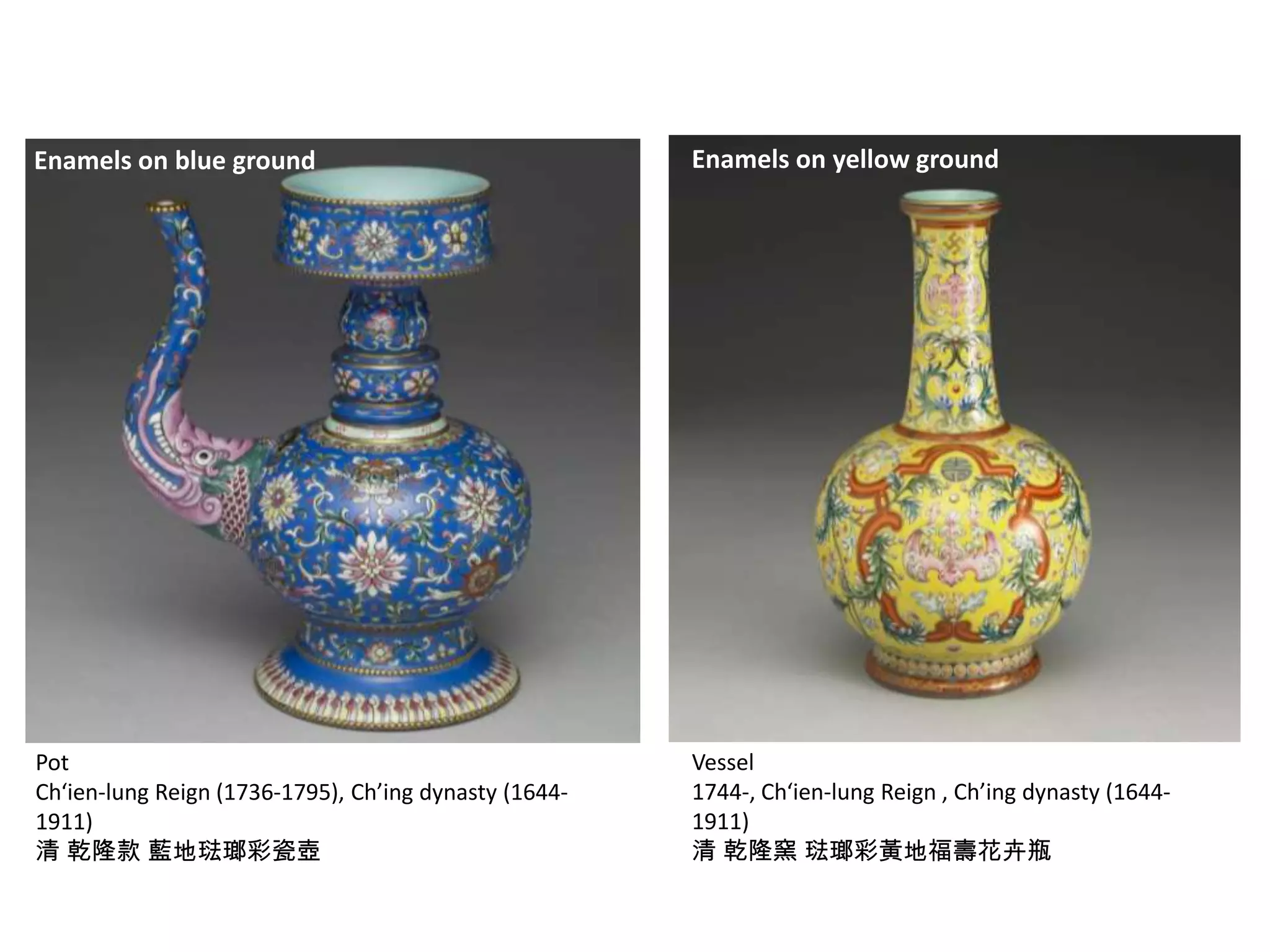 Enamels on blue ground

Enamels on yellow ground

Pot
Ch‘ien-lung Reign (1736-1795), Ch’ing dynasty (16441911)
清 乾隆款 藍地琺瑯彩瓷壺

Vessel
1744-, Ch‘ien-lung Reign , Ch’ing dynasty (16441911)
清 乾隆窯 琺瑯彩黃地福壽花卉瓶

 