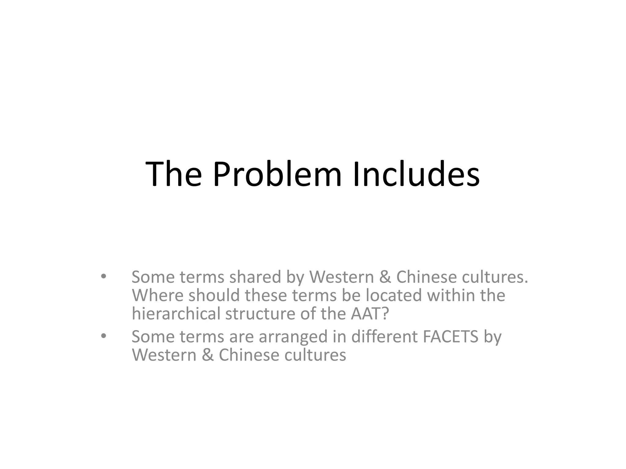 The Problem Includes
•
•

Some terms shared by Western & Chinese cultures.
Where should these terms be located within the
hierarchical structure of the AAT?
Some terms are arranged in different FACETS by
Western & Chinese cultures

 