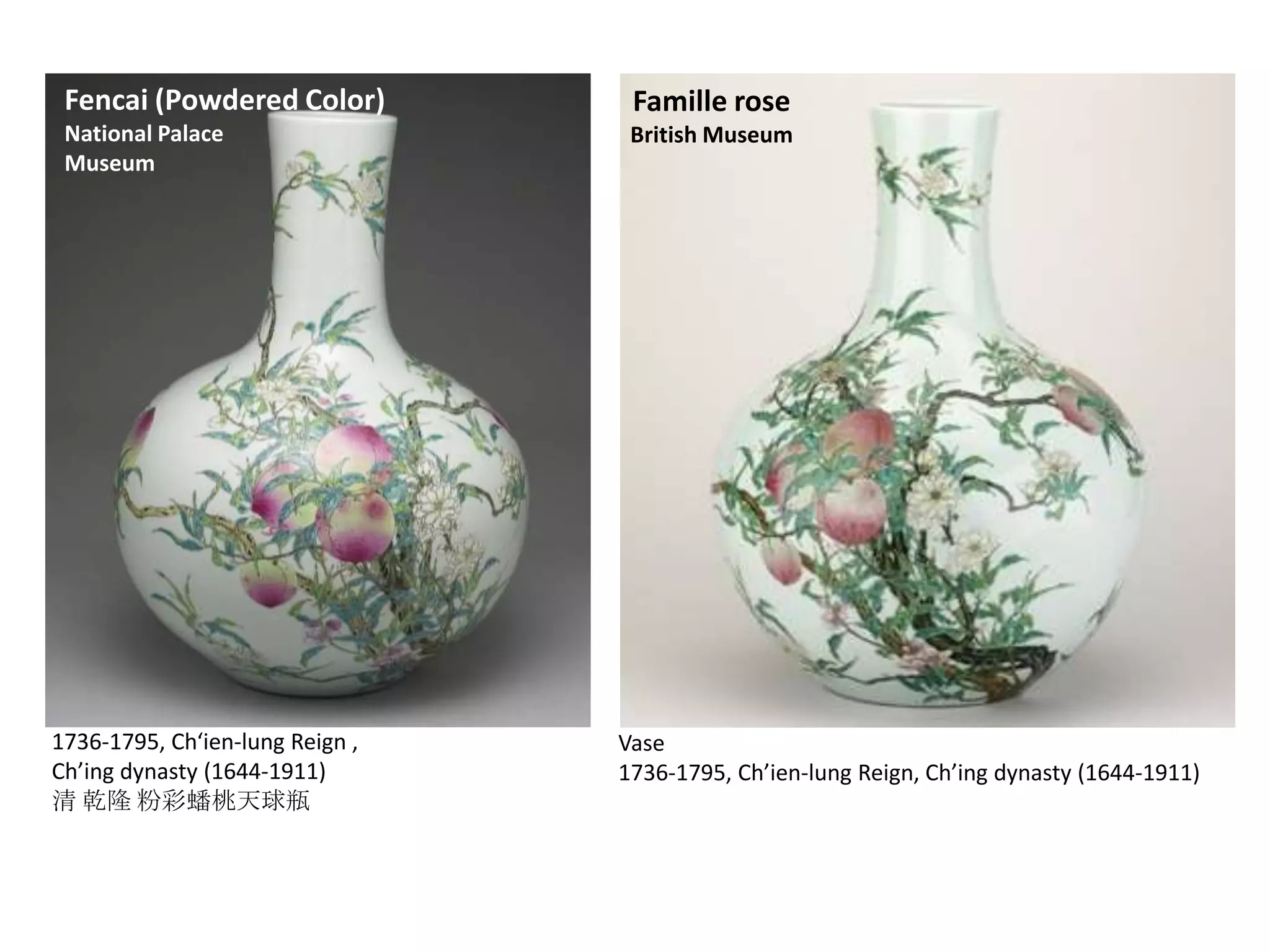 Fencai (Powdered Color)

Famille rose

National Palace
Museum

British Museum

1736-1795, Ch‘ien-lung Reign ,
Ch’ing dynasty (1644-1911)
清 乾隆 粉彩蟠桃天球瓶

Vase
1736-1795, Ch’ien-lung Reign, Ch’ing dynasty (1644-1911)

 