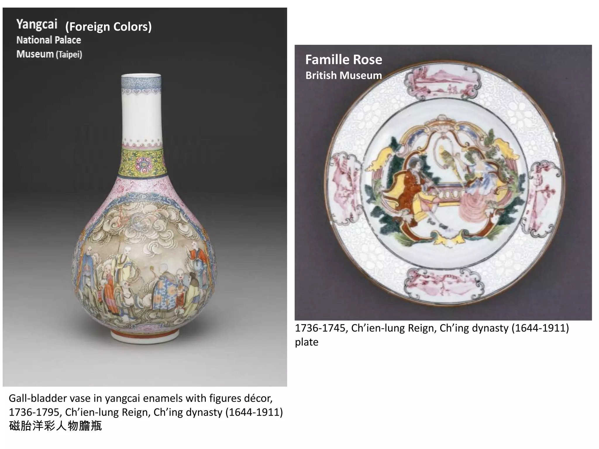 (Foreign Colors)

Yangcai

Famille Rose

National Palace
Museum (Taipei)

British Museum

1742-, Ch‘ien-lung Reign , Ch’ing dynasty (16441911)
清 乾隆 磁胎洋彩玉環蒜頭瓶

Gall-bladder vase in yangcai enamels with figures décor,
1736-1795, Ch’ien-lung Reign, Ch’ing dynasty (1644-1911)
磁胎洋彩人物膽瓶

1736-1745, Ch’ien-lung Reign, Ch’ing dynasty (1644-1911)
plate

 