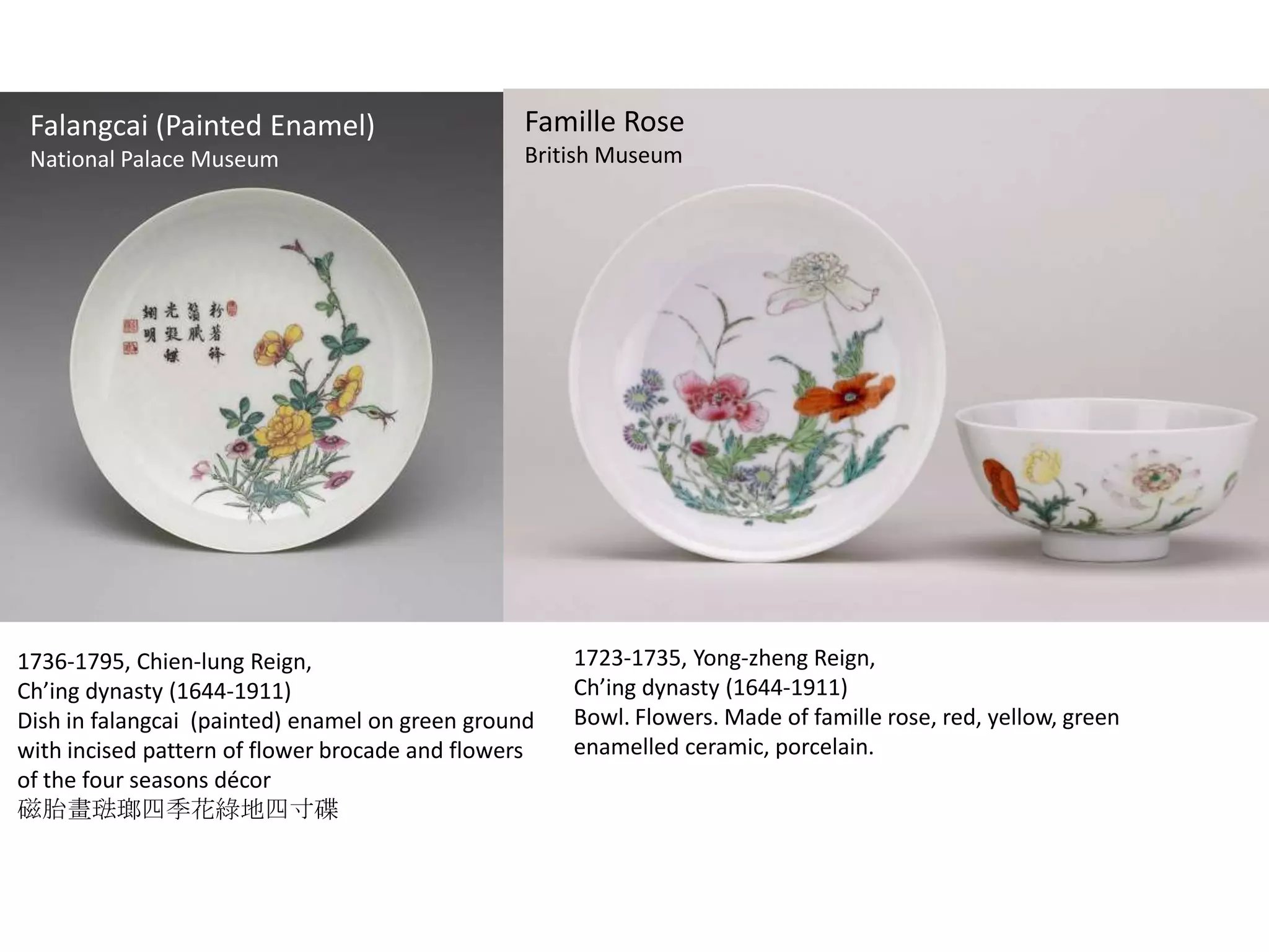 Yangcai (Painted Enamel)
Falangcai

Famille Rose

National Palace Museum
National Palace
Museum (Taipei)

British Museum

1736-1795, Chien-lung Reign,
Ch’ing dynasty (1644-1911)
Dish in falangcai (painted) enamel on green ground
with incised pattern of flower brocade and flowers
of the four seasons décor
磁胎畫琺瑯四季花綠地四寸碟

1723-1735, Yong-zheng Reign,
Ch’ing dynasty (1644-1911)
Bowl. Flowers. Made of famille rose, red, yellow, green
enamelled ceramic, porcelain.

 