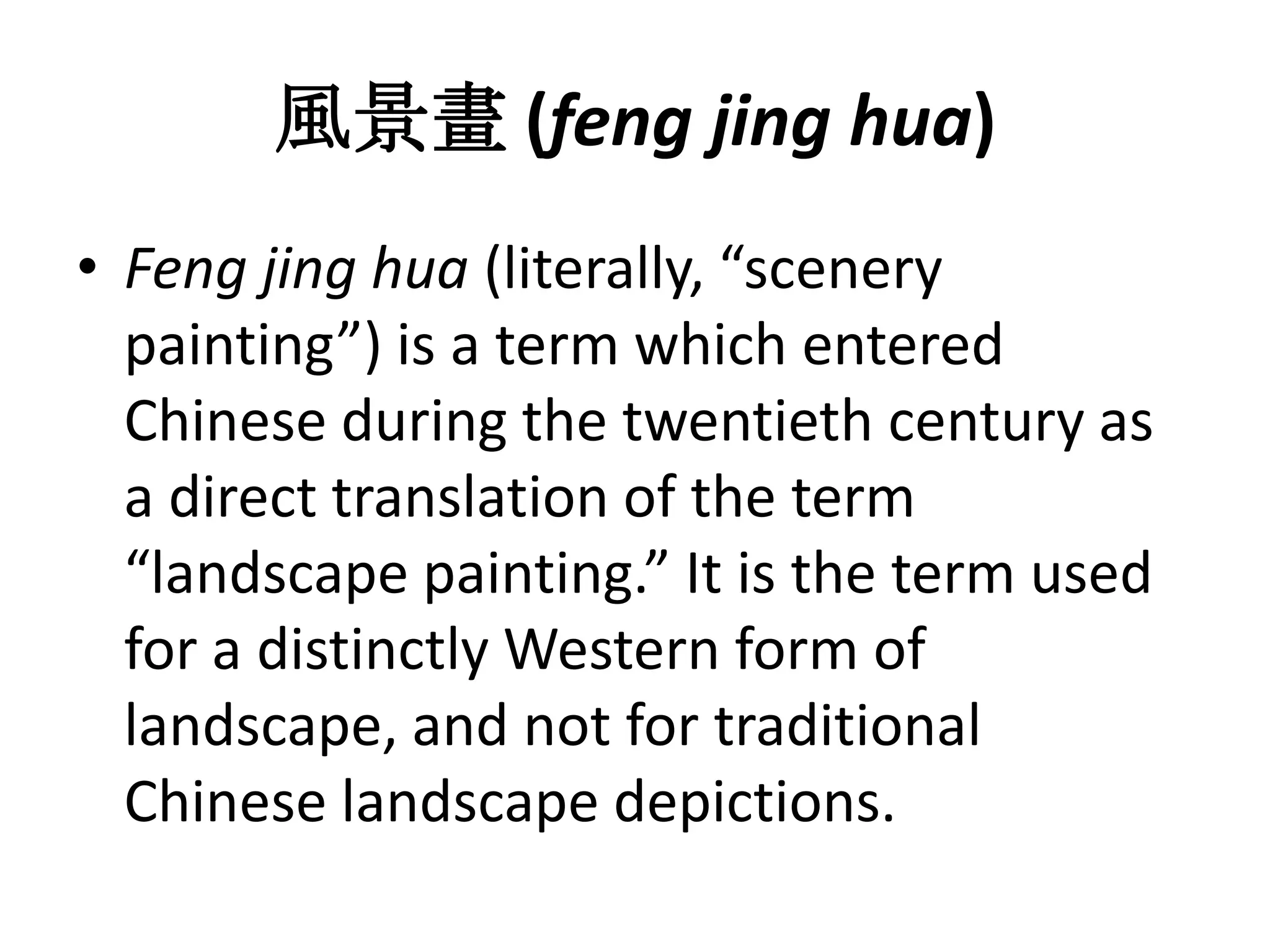 風景畫 (feng jing hua)
• Feng jing hua (literally, “scenery
painting”) is a term which entered
Chinese during the twentieth century as
a direct translation of the term
“landscape painting.” It is the term used
for a distinctly Western form of
landscape, and not for traditional
Chinese landscape depictions.

 