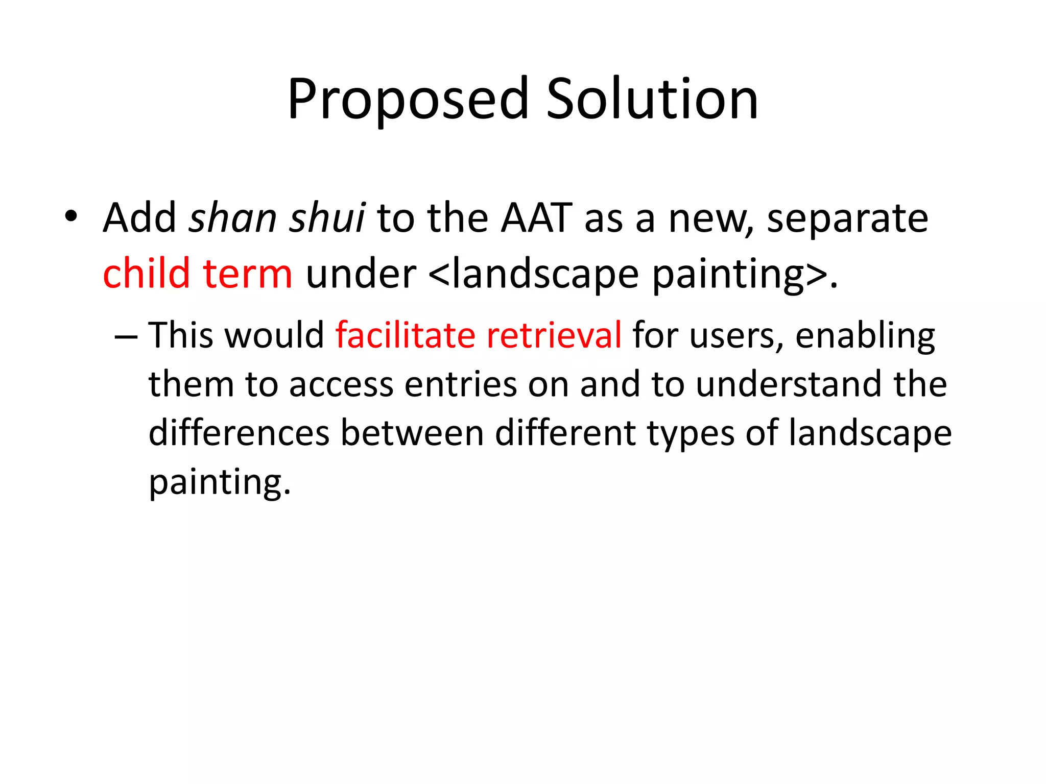 Proposed Solution
• Add shan shui to the AAT as a new, separate
child term under <landscape painting>.
– This would facilitate retrieval for users, enabling
them to access entries on and to understand the
differences between different types of landscape
painting.

 