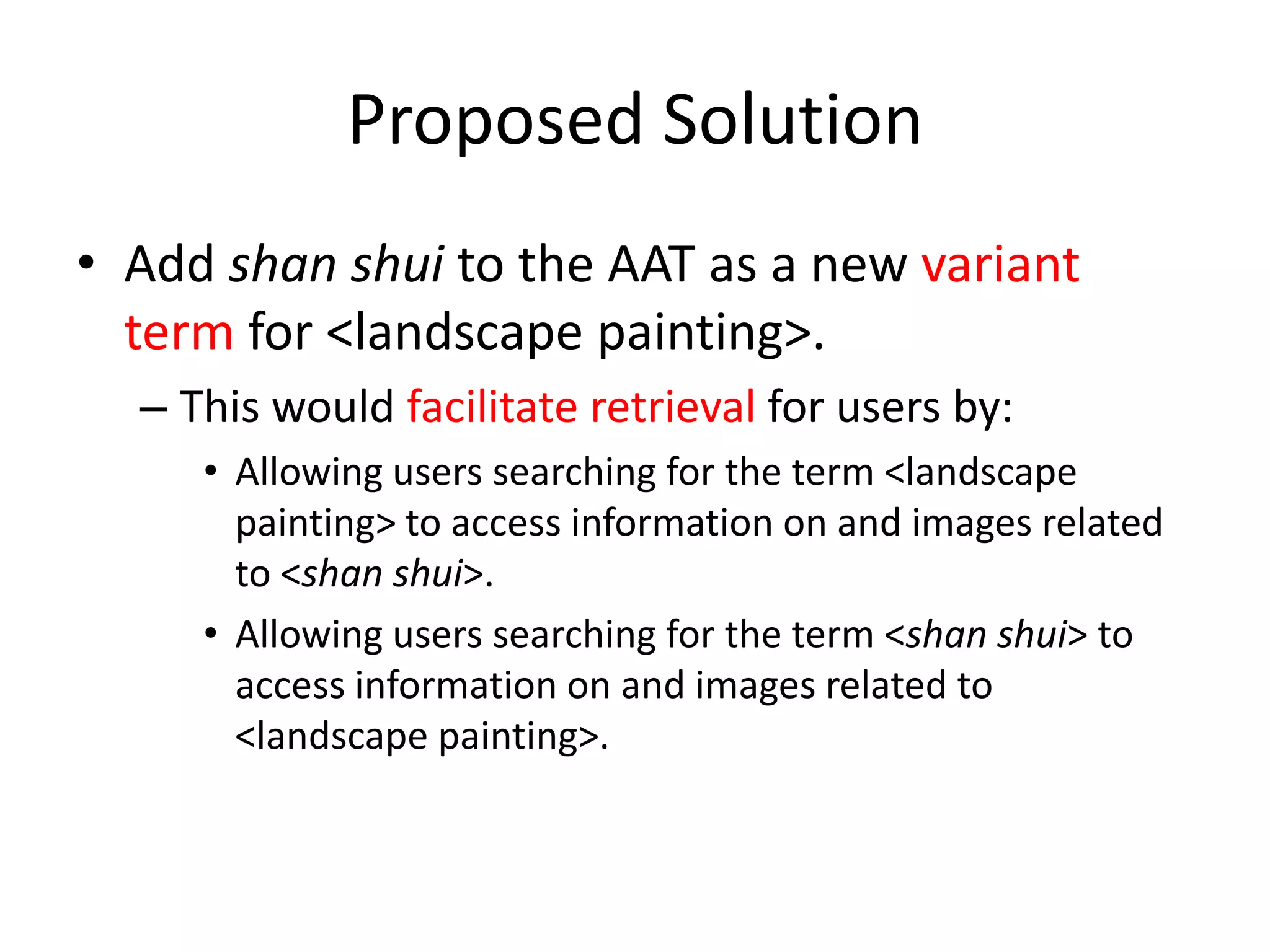 Proposed Solution
• Add shan shui to the AAT as a new variant
term for <landscape painting>.
– This would facilitate retrieval for users by:
• Allowing users searching for the term <landscape
painting> to access information on and images related
to <shan shui>.
• Allowing users searching for the term <shan shui> to
access information on and images related to
<landscape painting>.

 