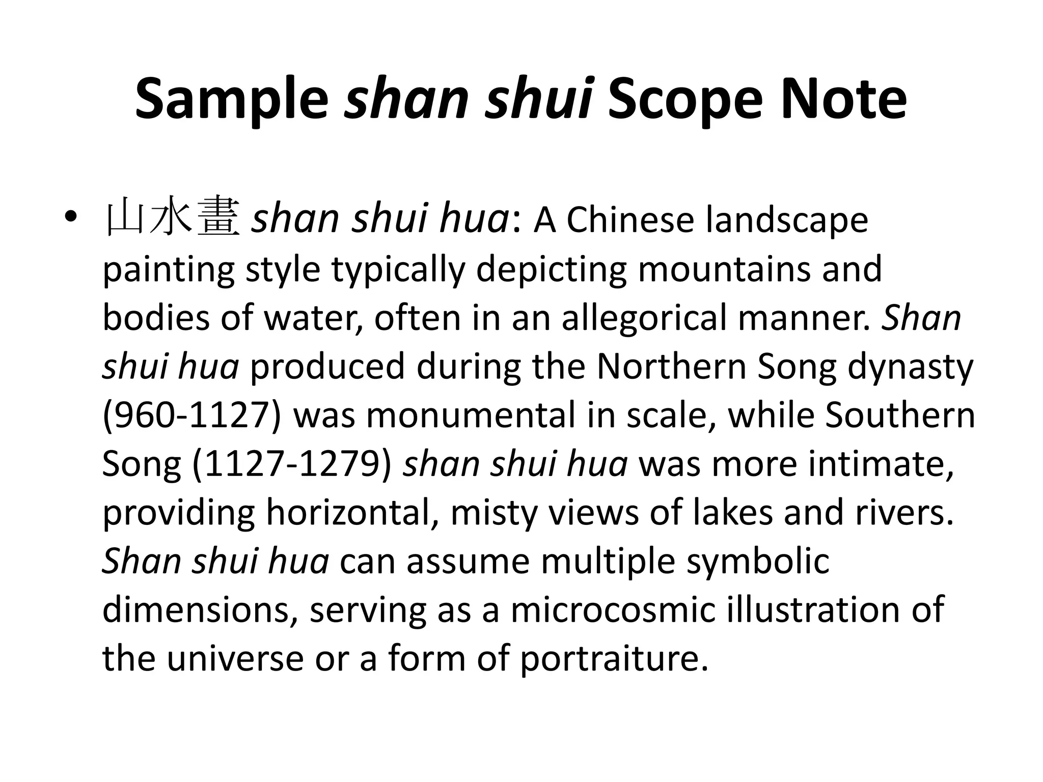 Sample shan shui Scope Note
• 山水畫 shan shui hua: A Chinese landscape
painting style typically depicting mountains and
bodies of water, often in an allegorical manner. Shan
shui hua produced during the Northern Song dynasty
(960-1127) was monumental in scale, while Southern
Song (1127-1279) shan shui hua was more intimate,
providing horizontal, misty views of lakes and rivers.
Shan shui hua can assume multiple symbolic
dimensions, serving as a microcosmic illustration of
the universe or a form of portraiture.

 