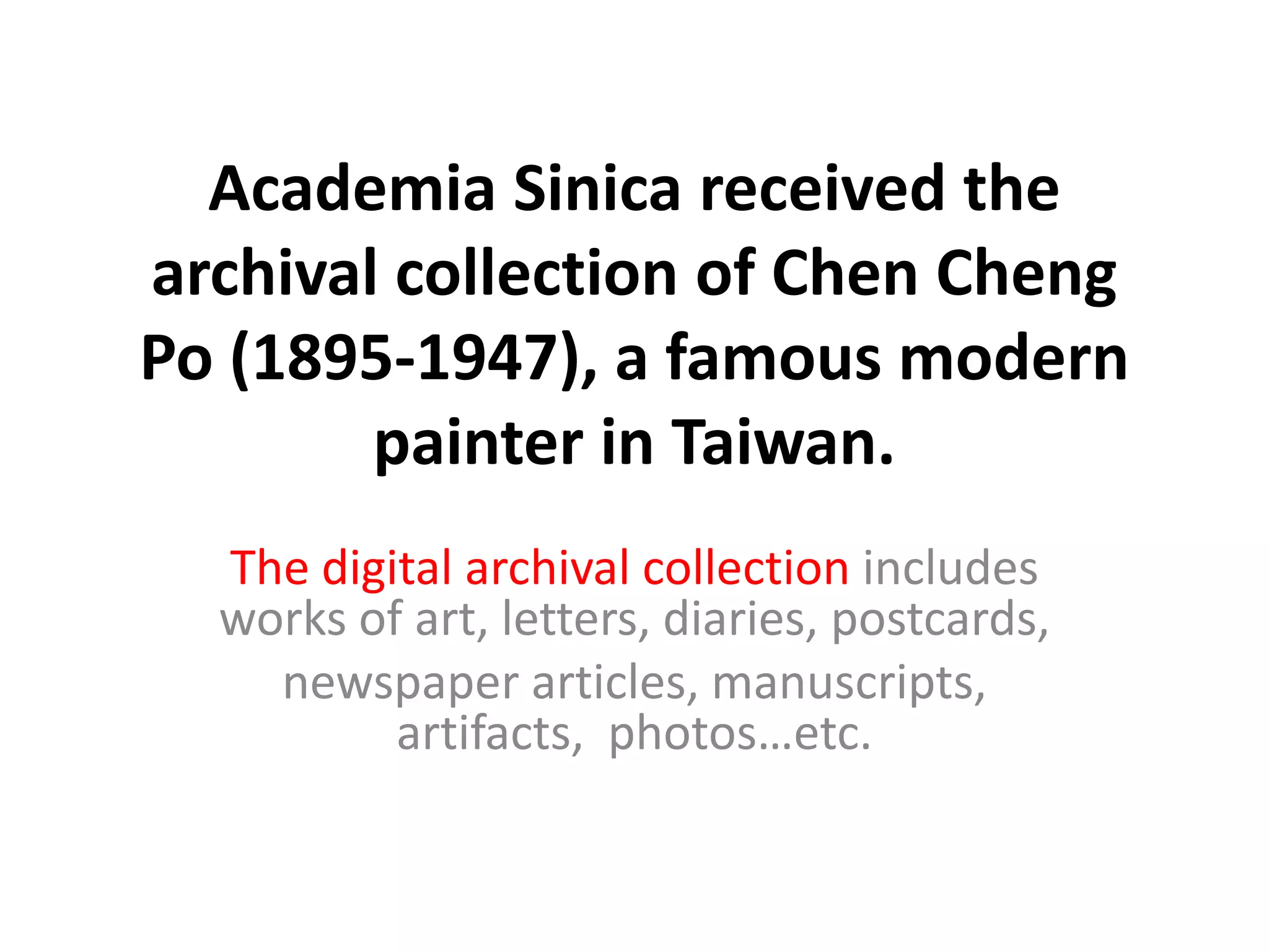 Academia Sinica received the
archival collection of Chen Cheng
Po (1895-1947), a famous modern
painter in Taiwan.
The digital archival collection includes
works of art, letters, diaries, postcards,
newspaper articles, manuscripts,
artifacts, photos…etc.

 
