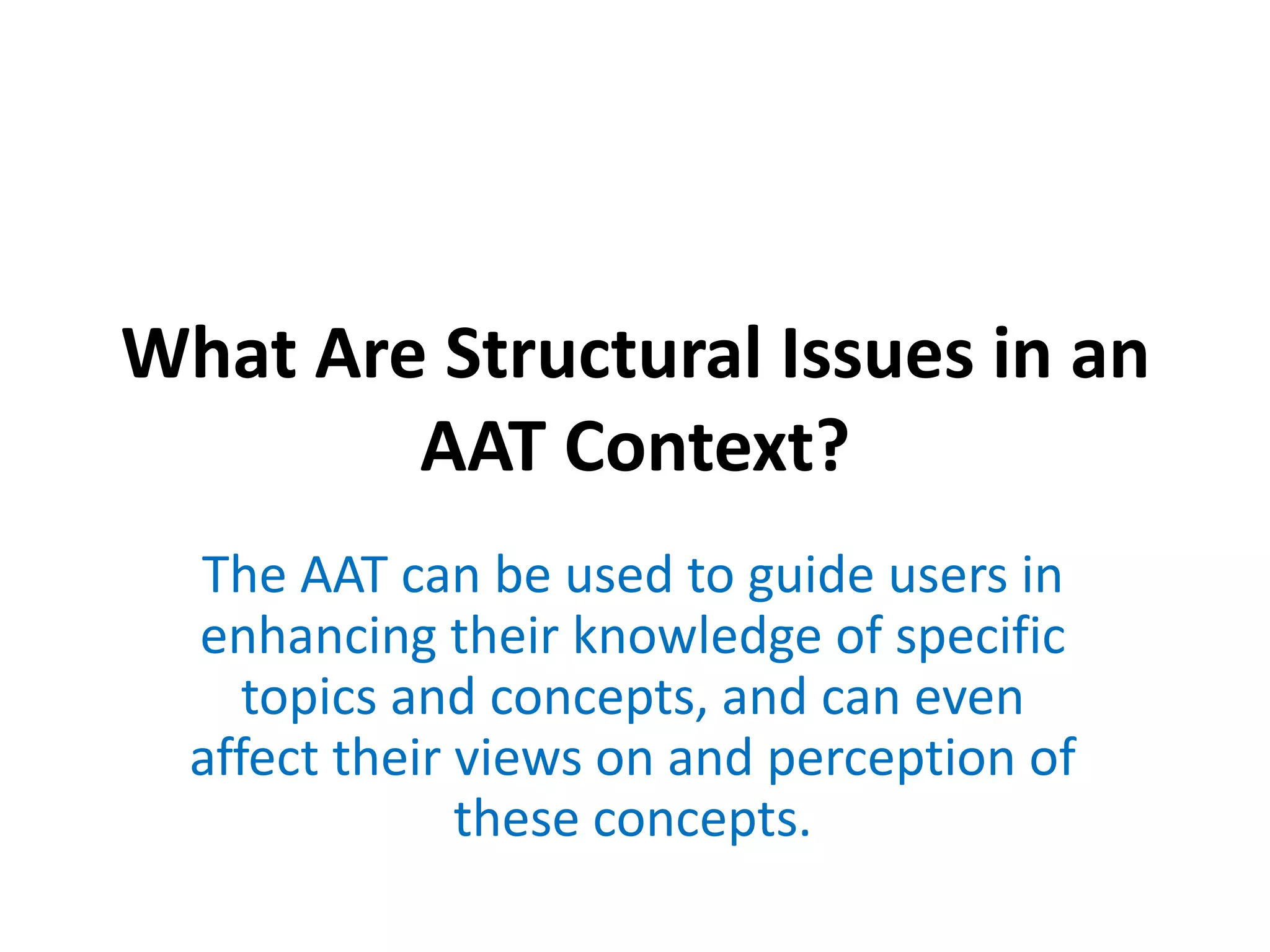 What Are Structural Issues in an
AAT Context?
The AAT can be used to guide users in
enhancing their knowledge of specific
topics and concepts, and can even
affect their views on and perception of
these concepts.

 
