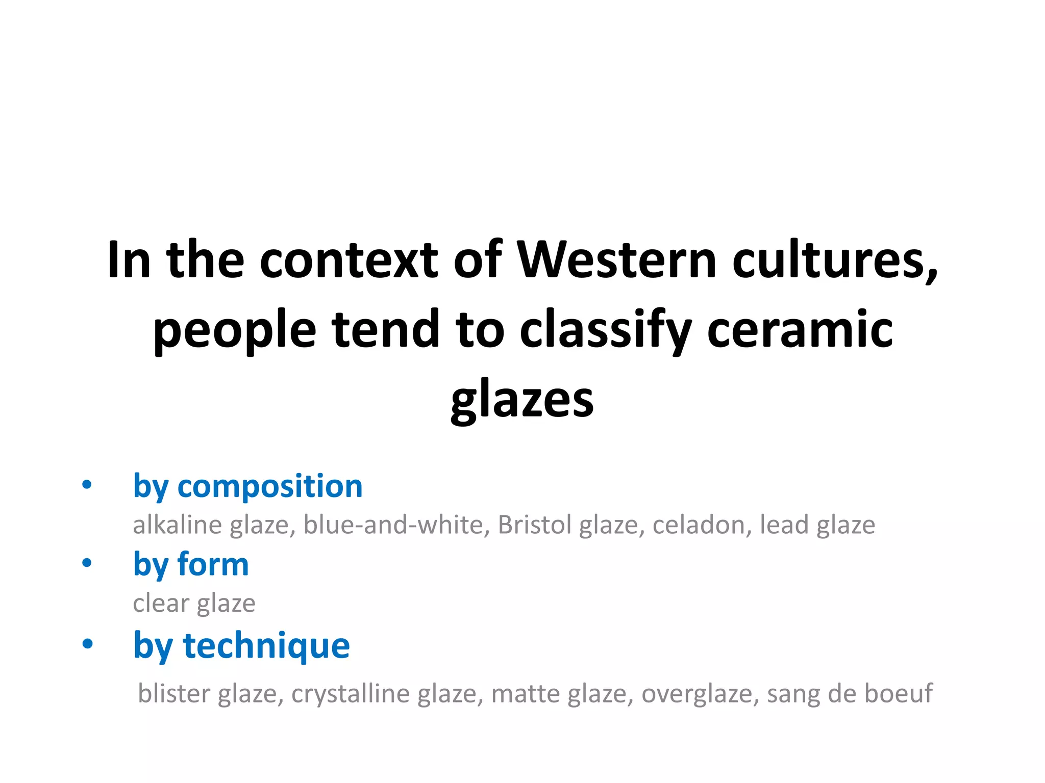 In the context of Western cultures,
people tend to classify ceramic
glazes
•

by composition
alkaline glaze, blue-and-white, Bristol glaze, celadon, lead glaze

•

by form
clear glaze

• by technique
blister glaze, crystalline glaze, matte glaze, overglaze, sang de boeuf

 