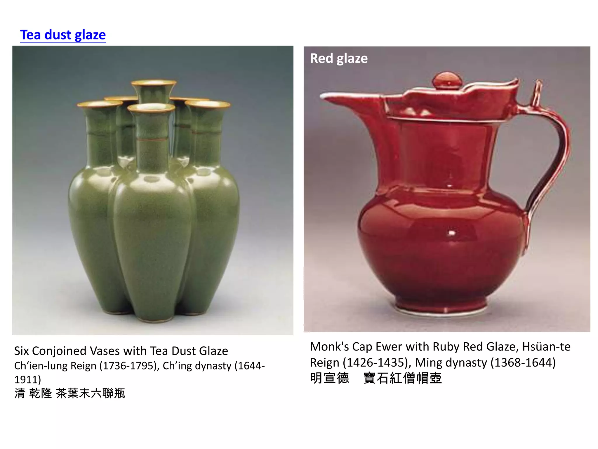 Tea dust glaze
Red glaze

Six Conjoined Vases with Tea Dust Glaze
Ch‘ien-lung Reign (1736-1795), Ch’ing dynasty (16441911)
清 乾隆 茶葉末六聯瓶

Monk's Cap Ewer with Ruby Red Glaze, Hsüan-te
Reign (1426-1435), Ming dynasty (1368-1644)
明宣德 寶石紅僧帽壺

 