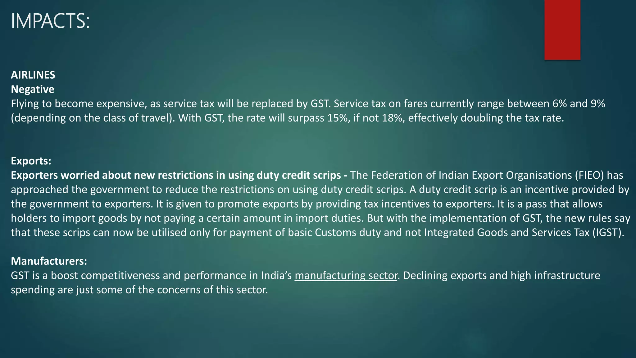 IMPACTS:
AIRLINES
Negative
Flying to become expensive, as service tax will be replaced by GST. Service tax on fares currently range between 6% and 9%
(depending on the class of travel). With GST, the rate will surpass 15%, if not 18%, effectively doubling the tax rate.
Exports:
Exporters worried about new restrictions in using duty credit scrips - The Federation of Indian Export Organisations (FIEO) has
approached the government to reduce the restrictions on using duty credit scrips. A duty credit scrip is an incentive provided by
the government to exporters. It is given to promote exports by providing tax incentives to exporters. It is a pass that allows
holders to import goods by not paying a certain amount in import duties. But with the implementation of GST, the new rules say
that these scrips can now be utilised only for payment of basic Customs duty and not Integrated Goods and Services Tax (IGST).
Manufacturers:
GST is a boost competitiveness and performance in India’s manufacturing sector. Declining exports and high infrastructure
spending are just some of the concerns of this sector.
 