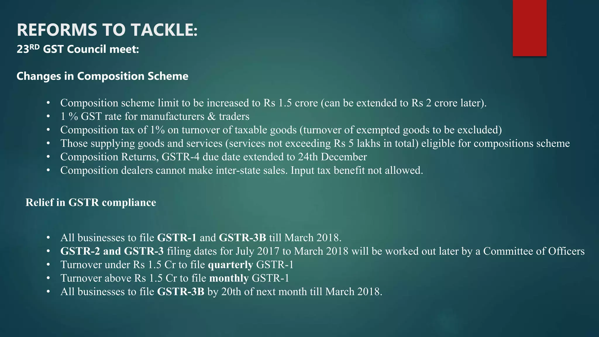 REFORMS TO TACKLE:
• Composition scheme limit to be increased to Rs 1.5 crore (can be extended to Rs 2 crore later).
• 1 % GST rate for manufacturers & traders
• Composition tax of 1% on turnover of taxable goods (turnover of exempted goods to be excluded)
• Those supplying goods and services (services not exceeding Rs 5 lakhs in total) eligible for compositions scheme
• Composition Returns, GSTR-4 due date extended to 24th December
• Composition dealers cannot make inter-state sales. Input tax benefit not allowed.
• All businesses to file GSTR-1 and GSTR-3B till March 2018.
• GSTR-2 and GSTR-3 filing dates for July 2017 to March 2018 will be worked out later by a Committee of Officers
• Turnover under Rs 1.5 Cr to file quarterly GSTR-1
• Turnover above Rs 1.5 Cr to file monthly GSTR-1
• All businesses to file GSTR-3B by 20th of next month till March 2018.
23RD GST Council meet:
Changes in Composition Scheme
Relief in GSTR compliance
 