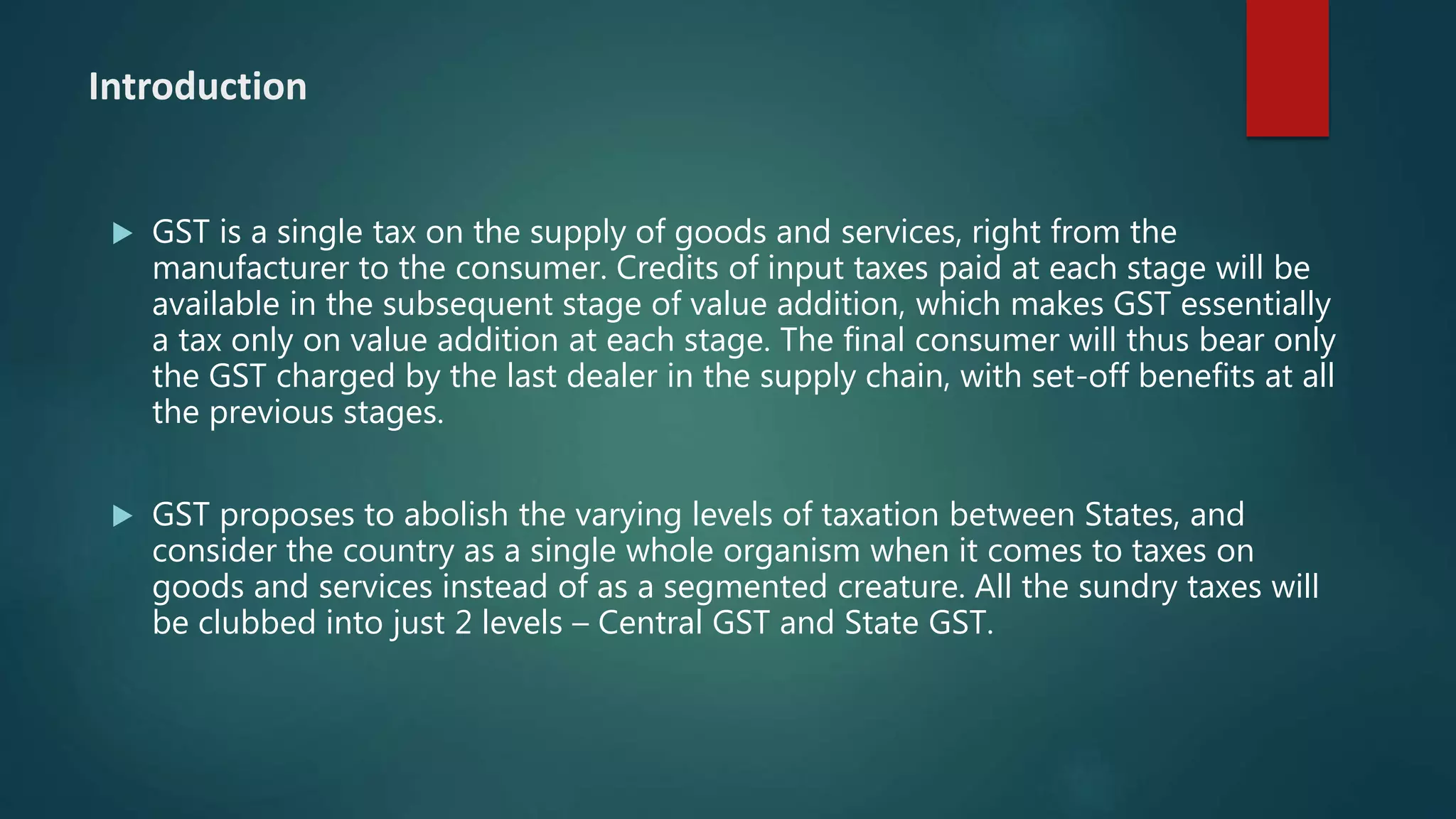 Introduction
 GST is a single tax on the supply of goods and services, right from the
manufacturer to the consumer. Credits of input taxes paid at each stage will be
available in the subsequent stage of value addition, which makes GST essentially
a tax only on value addition at each stage. The final consumer will thus bear only
the GST charged by the last dealer in the supply chain, with set-off benefits at all
the previous stages.
 GST proposes to abolish the varying levels of taxation between States, and
consider the country as a single whole organism when it comes to taxes on
goods and services instead of as a segmented creature. All the sundry taxes will
be clubbed into just 2 levels – Central GST and State GST.
 