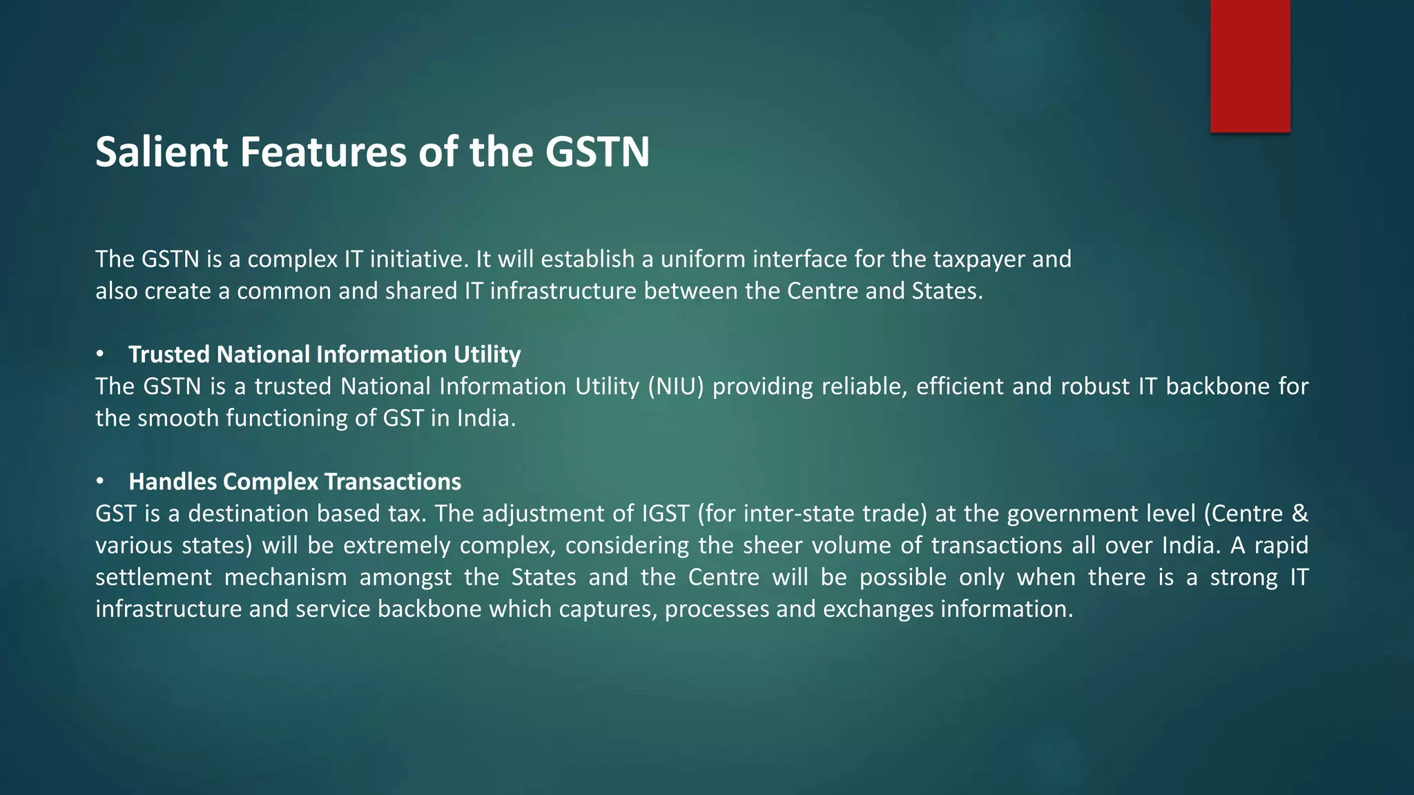 Salient Features of the GSTN
The GSTN is a complex IT initiative. It will establish a uniform interface for the taxpayer and
also create a common and shared IT infrastructure between the Centre and States.
• Trusted National Information Utility
The GSTN is a trusted National Information Utility (NIU) providing reliable, efficient and robust IT backbone for
the smooth functioning of GST in India.
• Handles Complex Transactions
GST is a destination based tax. The adjustment of IGST (for inter-state trade) at the government level (Centre &
various states) will be extremely complex, considering the sheer volume of transactions all over India. A rapid
settlement mechanism amongst the States and the Centre will be possible only when there is a strong IT
infrastructure and service backbone which captures, processes and exchanges information.
 