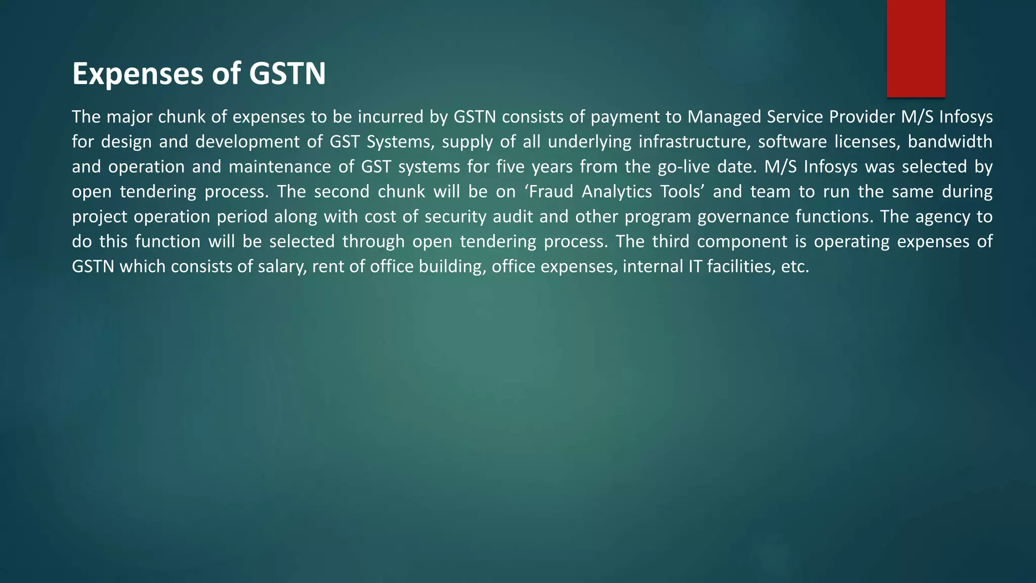 Expenses of GSTN
The major chunk of expenses to be incurred by GSTN consists of payment to Managed Service Provider M/S Infosys
for design and development of GST Systems, supply of all underlying infrastructure, software licenses, bandwidth
and operation and maintenance of GST systems for five years from the go-live date. M/S Infosys was selected by
open tendering process. The second chunk will be on ‘Fraud Analytics Tools’ and team to run the same during
project operation period along with cost of security audit and other program governance functions. The agency to
do this function will be selected through open tendering process. The third component is operating expenses of
GSTN which consists of salary, rent of office building, office expenses, internal IT facilities, etc.
 