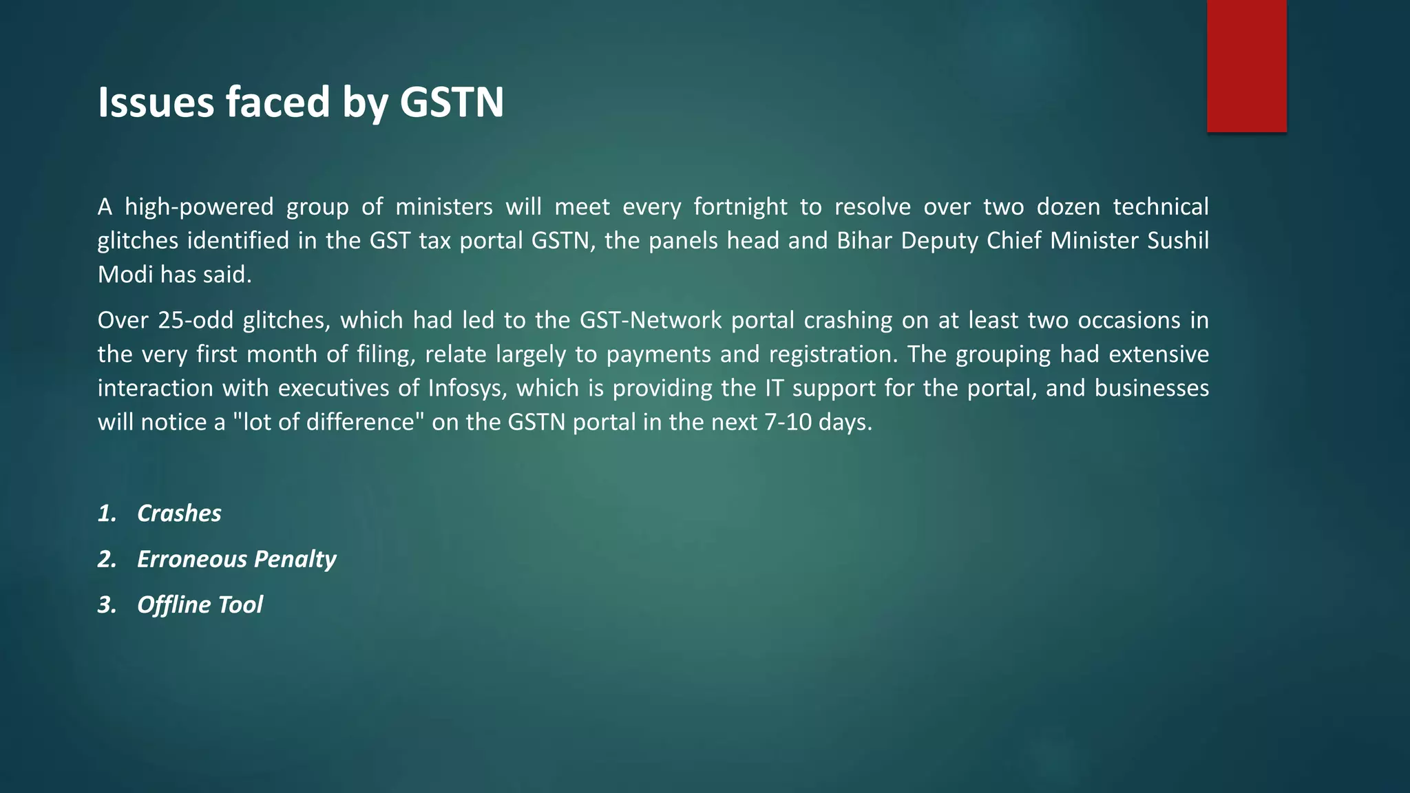 Issues faced by GSTN
A high-powered group of ministers will meet every fortnight to resolve over two dozen technical
glitches identified in the GST tax portal GSTN, the panels head and Bihar Deputy Chief Minister Sushil
Modi has said.
Over 25-odd glitches, which had led to the GST-Network portal crashing on at least two occasions in
the very first month of filing, relate largely to payments and registration. The grouping had extensive
interaction with executives of Infosys, which is providing the IT support for the portal, and businesses
will notice a "lot of difference" on the GSTN portal in the next 7-10 days.
1. Crashes
2. Erroneous Penalty
3. Offline Tool
 