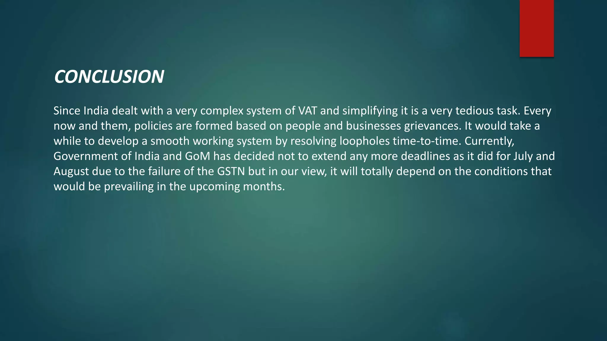 Since India dealt with a very complex system of VAT and simplifying it is a very tedious task. Every
now and them, policies are formed based on people and businesses grievances. It would take a
while to develop a smooth working system by resolving loopholes time-to-time. Currently,
Government of India and GoM has decided not to extend any more deadlines as it did for July and
August due to the failure of the GSTN but in our view, it will totally depend on the conditions that
would be prevailing in the upcoming months.
CONCLUSION
 