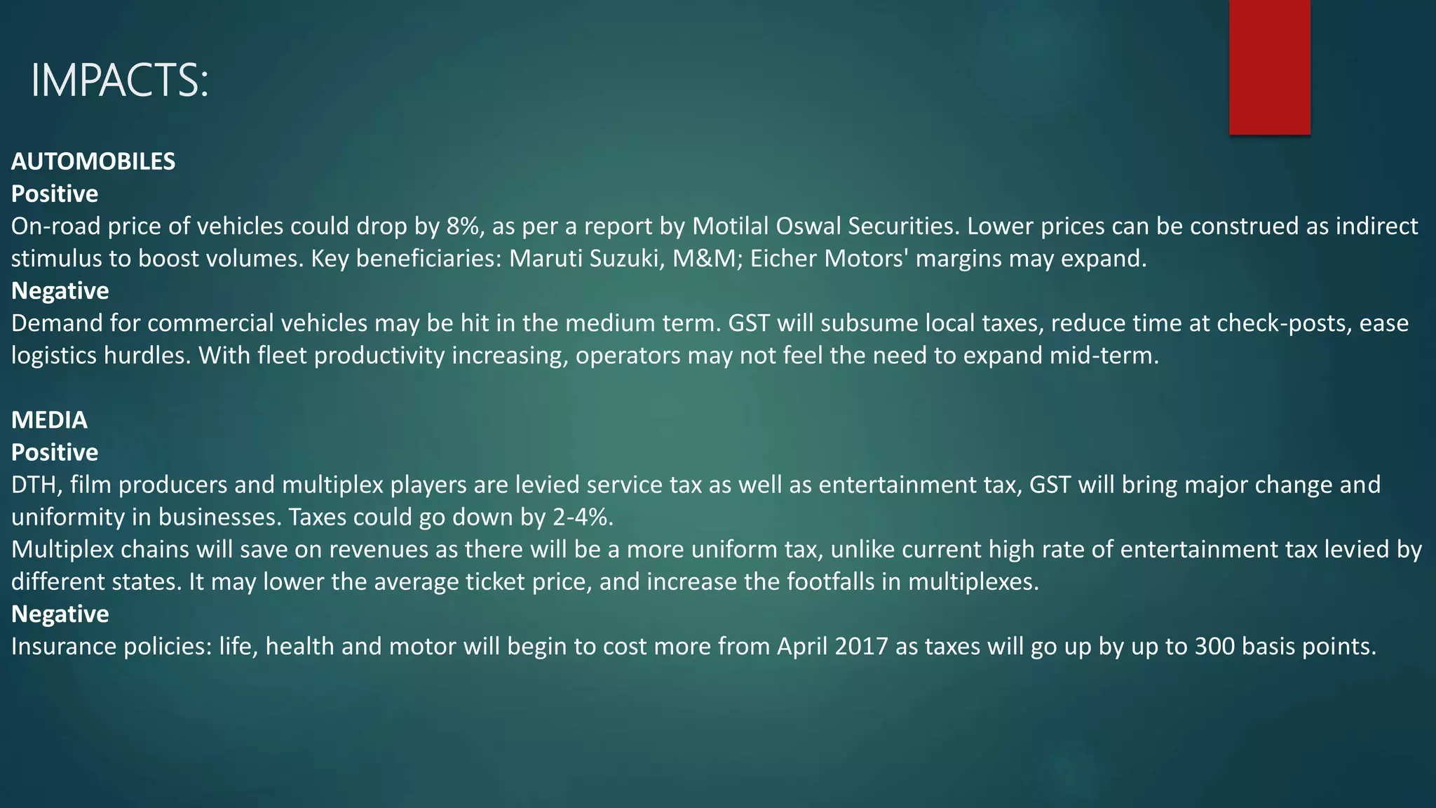 IMPACTS:
AUTOMOBILES
Positive
On-road price of vehicles could drop by 8%, as per a report by Motilal Oswal Securities. Lower prices can be construed as indirect
stimulus to boost volumes. Key beneficiaries: Maruti Suzuki, M&M; Eicher Motors' margins may expand.
Negative
Demand for commercial vehicles may be hit in the medium term. GST will subsume local taxes, reduce time at check-posts, ease
logistics hurdles. With fleet productivity increasing, operators may not feel the need to expand mid-term.
MEDIA
Positive
DTH, film producers and multiplex players are levied service tax as well as entertainment tax, GST will bring major change and
uniformity in businesses. Taxes could go down by 2-4%.
Multiplex chains will save on revenues as there will be a more uniform tax, unlike current high rate of entertainment tax levied by
different states. It may lower the average ticket price, and increase the footfalls in multiplexes.
Negative
Insurance policies: life, health and motor will begin to cost more from April 2017 as taxes will go up by up to 300 basis points.
 