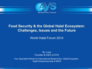 Food Security & the Global Halal Ecosystem:
Challenges, Issues and the Future
World Halal Forum 2014
RJ. Liow
Founder & CEO of AYS
Your Specialist Partner for International Market Entry, Halal Ecosystem,
Halal Entrepreneurship & MICE
 