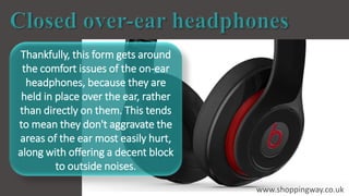 Thankfully, this form gets around
the comfort issues of the on-ear
headphones, because they are
held in place over the ear, rather
than directly on them. This tends
to mean they don't aggravate the
areas of the ear most easily hurt,
along with offering a decent block
to outside noises.
www.shoppingway.co.uk
 