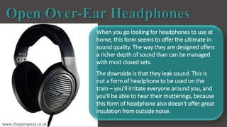 When you go looking for headphones to use at
home, this form seems to offer the ultimate in
sound quality. The way they are designed offers
a richer depth of sound than can be managed
with most closed sets.
The downside is that they leak sound. This is
not a form of headphone to be used on the
train – you'll irritate everyone around you, and
you'll be able to hear their mutterings, because
this form of headphone also doesn't offer great
insulation from outside noise.
www.shoppingway.co.uk
 