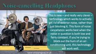 www.shoppingway.co.uk
This is new – and really very clever –
technology which works to actively
get rid of exterior noise, rather than
just blocking it. This form of noise
cancellation works best when the
noise in question is both low and
fairly constant. If you're trying to
block out the hum of an air-
conditioning unit, this technology
will work well.
 