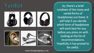 So, there's a brief
rundown of the many and
varied forms of
headphones out there. It
will help if you decide
which form of headphone
will work best for you
before you press on with
looking at the list of
recommendations.
Hopefully, it has proved to
be useful.
www.shoppingway.co.uk
 