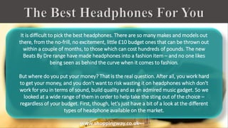 It is difficult to pick the best headphones. There are so many makes and models out
there, from the no-frill, no excitement, little £10 budget ones that can be thrown out
within a couple of months, to those which can cost hundreds of pounds. The new
Beats By Dre range have made headphones into a fashion item – and no one likes
being seen as behind the curve when it comes to fashion.
But where do you put your money? That is the real question. After all, you work hard
to get your money, and you don't want to risk wasting it on headphones which don't
work for you in terms of sound, build quality and as an admired music gadget. So we
looked at a wide range of them in order to help take the sting out of the choice –
regardless of your budget. First, though, let's just have a bit of a look at the different
types of headphone available on the market.
www.shoppingway.co.uk
 