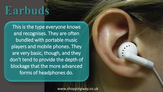 This is the type everyone knows
and recognises. They are often
bundled with portable music
players and mobile phones. They
are very basic, though, and they
don't tend to provide the depth of
blockage that the more advanced
forms of headphones do.
www.shoppingway.co.uk
 