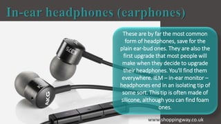 These are by far the most common
form of headphones, save for the
plain ear-bud ones. They are also the
first upgrade that most people will
make when they decide to upgrade
their headphones. You'll find them
everywhere. IEM – in-ear monitor –
headphones end in an isolating tip of
some sort. This tip is often made of
silicone, although you can find foam
ones.
www.shoppingway.co.uk
 