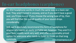 An IEM headphone works in much the same way as a basic ear-
bud. They aren't tuned in anyway, and so if you don't have a good
seal, you'll lose sound. If you choose the wrong type of tip, then
you will find that the overall quality of your sound drops
considerably.
Still, we'd absolutely recommend this form of headphone for
anyone who wants an easily portable set, however. They aren't in
your face, usually work very well, and offer a reasonably priced
option for everyone who needs to listen to music on that long
commute. www.shoppingway.co.uk
 