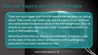 These are much bigger than the IEM headphones we were just talking
about. They usually use closed cups, and are a good choice for those
who really dislike the invasive nature of the IEM headphones. They sit
directly on your ears, making them more noticeable than either ear-
buds or IEM headphones.
We've found that they can also be uncomfortable, in that they press
on the lobes of the ears, which can become painful quite quickly,
particularly if you have a sensitive ear lobe.
www.shoppingway.co.uk
 