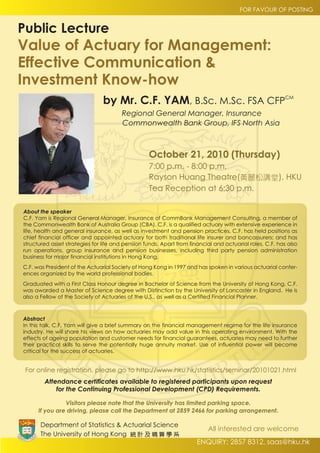 FOR FAVOUR OF POSTING


Public Lecture
Value of Actuary for Management:
Effective Communication &
Investment Know-how
                                by Mr. C.F. YAM, B.Sc. M.Sc. FSA CFPCM
                                       Regional General Manager, Insurance
                                       Commonwealth Bank Group, IFS North Asia



                                                  October 21, 2010 (Thursday)
                                                  7:00 p.m. - 8:00 p.m.
                                                  Rayson Huang Theatre(黃麗松講堂), HKU
                                                  Tea Reception at 6:30 p.m.

About the speaker
C.F. Yam is Regional General Manager, Insurance of CommBank Management Consulting, a member of
the Commonwealth Bank of Australia Group (CBA). C.F. is a qualified actuary with extensive experience in
life, health and general insurance, as well as investment and pension practices. C.F. has held positions as
chief financial officer and appointed actuary for both traditional life insurer and bancassurers; and has
structured asset strategies for life and pension funds. Apart from financial and actuarial roles, C.F. has also
run operations, group insurance and pension businesses, including third party pension administration
business for major financial institutions in Hong Kong.
C.F. was President of the Actuarial Society of Hong Kong in 1997 and has spoken in various actuarial confer-
ences organized by the world professional bodies.
Graduated with a First Class Honour degree in Bachelor of Science from the University of Hong Kong, C.F.
was awarded a Master of Science degree with Distinction by the University of Lancaster in England. He is
also a Fellow of the Society of Actuaries of the U.S., as well as a Certified Financial Planner.



Abstract
In this talk, C.F. Yam will give a brief summary on the financial management regime for the life insurance
industry. He will share his views on how actuaries may add value in this operating environment. With the
effects of ageing population and customer needs for financial guarantees, actuaries may need to further
their practical skills to serve the potentially huge annuity market. Use of influential power will become
critical for the success of actuaries.


 For online registration, please go to http://www.hku.hk/statistics/seminar/20101021.html
        Attendance certificates available to registered participants upon request
            for the Continuing Professional Development (CPD) Requirements.

                Visitors please note that the University has limited parking space.
      If you are driving, please call the Department at 2859 2466 for parking arrangement.

       Department of Statistics & Actuarial Science
                                                                          All interested are welcome
       The University of Hong Kong 統 計 及 精 算 學 系
                                                                      ENQUIRY: 2857 8312, saas@hku.hk
 